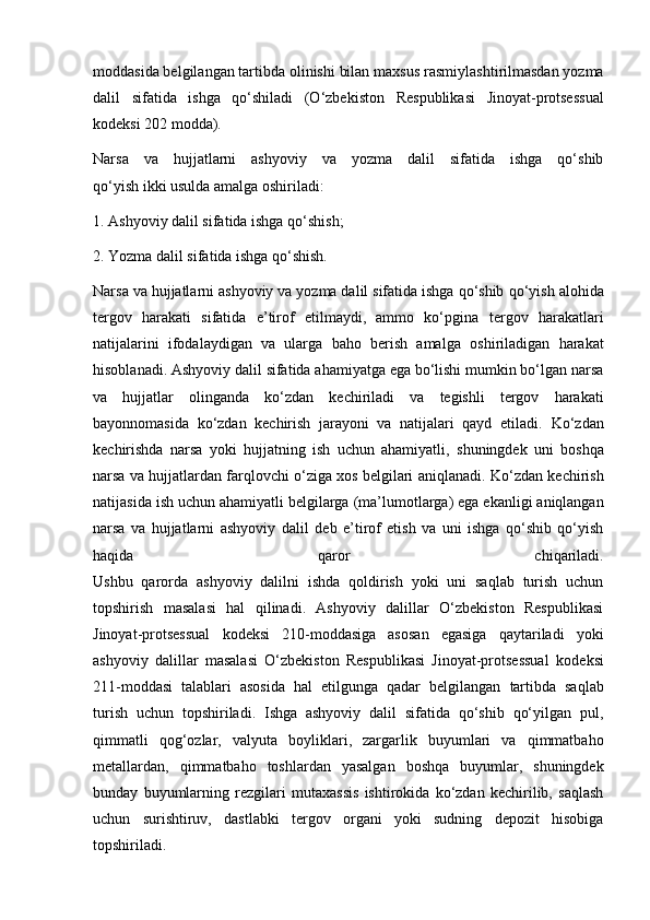 moddasida belgilangan tartibda olinishi bilan maxsus   rasmiylashtirilmasdan yozma
dalil   sifatida   ishga   qo‘shiladi   (O‘zbekiston   Respublikasi   Jinoyat-protsessual
kodeksi 202 modda).
Narsa   va   hujjatlarni   ashyoviy   va   yozma   dalil   sifatida   ishga   qo‘shib
qo‘yish ikki usulda amalga oshiriladi:  
1. Ashyoviy dalil sifatida ishga qo‘shish;
2. Yozma dalil sifatida ishga qo‘shish.
Narsa va hujjatlarni ashyoviy va yozma dalil sifatida ishga qo‘shib   qo‘yish alohida
tergov   harakati   sifatida   e’tirof   etilmaydi,   ammo   ko‘pgina   tergov   harakatlari
natijalarini   ifodalaydigan   va   ularga   baho   berish   amalga   oshiriladigan   harakat
hisoblanadi.   Ashyoviy dalil sifatida ahamiyatga ega bo‘lishi mumkin bo‘lgan narsa
va   hujjatlar   olinganda   ko‘zdan   kechiriladi   va   tegishli   tergov   harakati
bayonnomasida   ko‘zdan   kechirish   jarayoni   va   natijalari   qayd   etiladi.   Ko‘zdan
kechirishda   narsa   yoki   hujjatning   ish   uchun   ahamiyatli,   shuningdek   uni   boshqa
narsa va hujjatlardan farqlovchi o‘ziga xos belgilari   aniqlanadi. Ko‘zdan kechirish
natijasida ish uchun ahamiyatli belgilarga   (ma’lumotlarga) ega ekanligi aniqlangan
narsa   va   hujjatlarni   ashyoviy   dalil   deb   e’tirof   etish   va   uni   ishga   qo‘shib   qo‘yish
haqida   qaror   chiqariladi.
Ushbu   qarorda   ashyoviy   dalilni   ishda   qoldirish   yoki   uni   saqlab   turish   uchun
topshirish   masalasi   hal   qilinadi.   Ashyoviy   dalillar   O‘zbekiston   Respublikasi
Jinoyat-protsessual   kodeksi   210-moddasiga   asosan   egasiga   qaytariladi   yoki
ashyoviy   dalillar   masalasi   O‘zbekiston   Respublikasi   Jinoyat-protsessual   kodeksi
211-moddasi   talablari   asosida   hal   etilgunga   qadar   belgilangan   tartibda   saqlab
turish   uchun   topshiriladi.   Ishga   ashyoviy   dalil   sifatida   qo‘shib   qo‘yilgan   pul,
qimmatli   qog‘ozlar,   valyuta   boyliklari,   zargarlik   buyumlari   va   qimmatbaho
metallardan,   qimmatbaho   toshlardan   yasalgan   boshqa   buyumlar,   shuningdek
bunday   buyumlarning   rezgilari   mutaxassis   ishtirokida   ko‘zdan   kechirilib,   saqlash
uchun   surishtiruv,   dastlabki   tergov   organi   yoki   sudning   depozit   hisobiga
topshiriladi. 