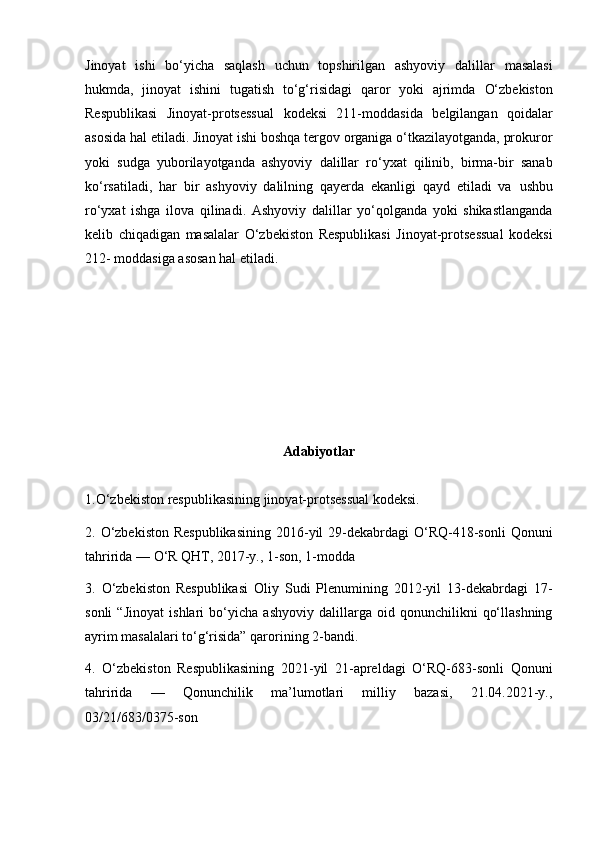 Jinoyat   ishi   bo‘yicha   saqlash   uchun   topshirilgan   ashyoviy   dalillar   masalasi
hukmda,   jinoyat   ishini   tugatish   to‘g‘risidagi   qaror   yoki   ajrimda   O‘zbekiston
Respublikasi   Jinoyat-protsessual   kodeksi   211-moddasida   belgilangan   qoidalar
asosida hal etiladi.   Jinoyat ishi boshqa tergov organiga o‘tkazilayotganda, prokuror
yoki   sudga   yuborilayotganda   ashyoviy   dalillar   ro‘yxat   qilinib,   birma-bir   sanab
ko‘rsatiladi,   har   bir   ashyoviy   dalilning   qayerda   ekanligi   qayd   etiladi   va   ushbu
ro‘yxat   ishga   ilova   qilinadi.   Ashyoviy   dalillar   yo‘qolganda   yoki   shikastlanganda
kelib   chiqadigan   masalalar   O‘zbekiston   Respublikasi   Jinoyat-protsessual   kodeksi
212-   moddasiga asosan hal etiladi.
Adabiyotlar
1.O‘zbekiston respublikasining jinoyat-protsessual kodeksi.
2.   O‘zbekiston  Respublikasining  2016-yil  29-dekabrdagi  O‘RQ-418-sonli   Qonuni
tahririda — O‘R QHT, 2017-y., 1-son, 1-modda
3.   O‘zbekiston   Respublikasi   Oliy   Sudi   Plenumining   2012-yil   13-dekabrdagi   17-
sonli   “Jinoyat   ishlari   bo‘yicha   ashyoviy   dalillarga   oid   qonunchilikni   qo‘llashning
ayrim masalalari to‘g‘risida” qarorining  2-bandi .
4.   O‘zbekiston   Respublikasining   2021-yil   21-apreldagi   O‘RQ-683-sonli   Qonuni
tahririda   —   Qonunchilik   ma’lumotlari   milliy   bazasi,   21.04.2021-y.,
03/21/683/0375-son 