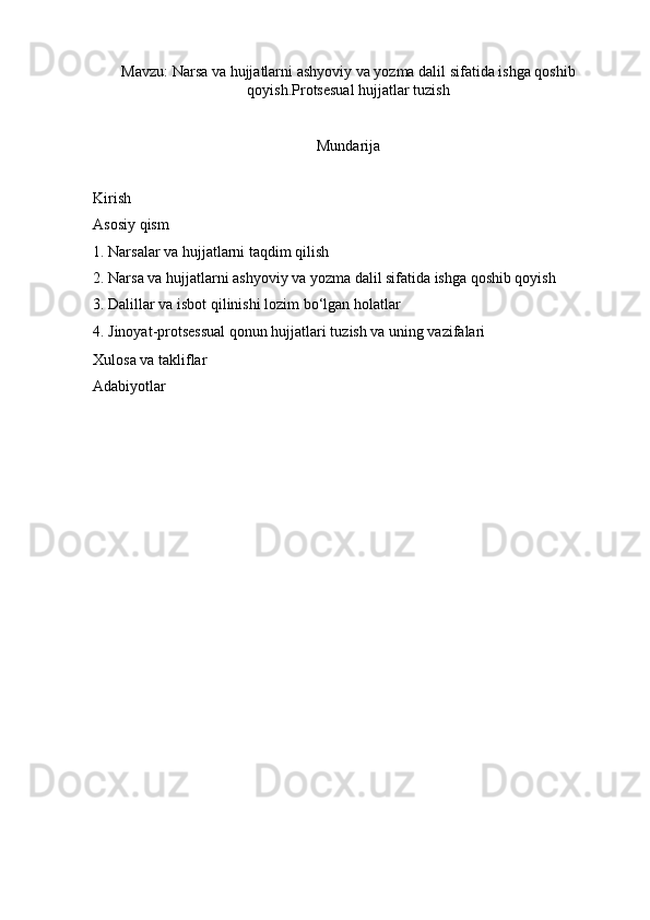 Mavzu :  Narsa   va   hujjatlarni   ashyoviy   va   yozma   dalil   sifatida   ishga   qoshib
qoyish . Protsesual   hujjatlar   tuzish
Mundarija
Kirish
Asosiy qism 
1. Narsalar va hujjatlarni taqdim qilish
2.   Narsa va hujjatlarni ashyoviy va yozma dalil sifatida ishga qoshib qoyish
3.  Dalillar va isbot qilinishi lozim bo‘lgan holatlar
4.   Jinoyat-protsessual qonun hujjatlari tuzish va uning vazifalari 
Xulosa va takliflar 
Adabiyotlar 