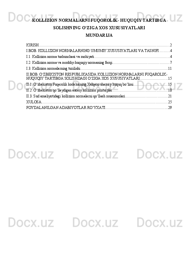 KOLLIZION NORMALARNI FUQOROLIK- HUQUQIY TARTIBGA
SOLISHNING O ZIGA XOS XUSUSIYATLARI ʻ
MUNDARIJA
KIRISH ............................................................................................................................................ 2
I.BOB. KOLLIZION NORMALARNING UMUMIY XUSUSIYATLARI VA TASNIFI ........... 4
I.1. Kollizion norma tushunchasi va mohiyati ................................................................................. 4
I.2. Kollizion norma va moddiy-huquqiy normaning farqi ............................................................. 7
I.3. Kollizion normalarning tuzilishi .............................................................................................. 11
II.BOB. O ZBEKISTON RESPUBLIKASIDA KOLLIZION NORMALARNI FUQAROLIK-	
ʻ
HUQUQIY TARTIBGA SOLISHDAGI O ZIGA XOS XUSUSIYATLARI	
ʻ .............................. 15
II.1. O zbekiston Fuqarolik kodeksining Xalqaro shaxsiy huquq bo limi	
ʻ ʻ .................................... 15
II.2. O zbekiston qo llaydigan asosiy kollizion printsiplar
ʻ ʻ ........................................................... 18
II.3. Sud amaliyotidagi kollizion normalarni qo llash muammolari	
ʻ ............................................. 21
XULOSA ....................................................................................................................................... 25
FOYDALANILGAN ADABIYOTLAR RO‘YXATI ................................................................... 29 