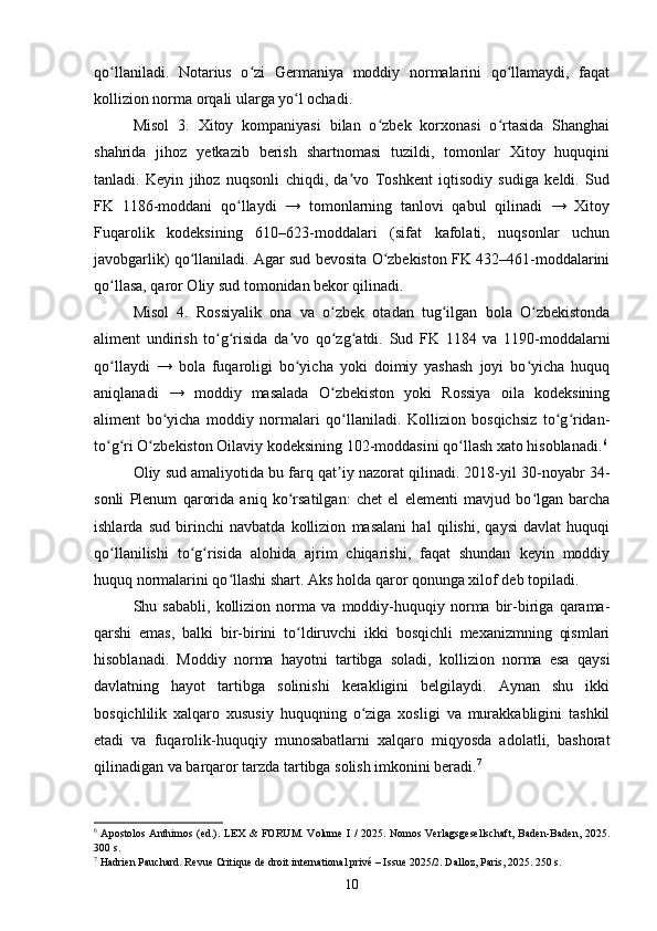 qo llaniladi.   Notarius   o zi   Germaniya   moddiy   normalarini   qo llamaydi,   faqatʻ ʻ ʻ
kollizion norma orqali ularga yo l ochadi.	
ʻ
Misol   3.   Xitoy   kompaniyasi   bilan   o zbek   korxonasi   o rtasida   Shanghai	
ʻ ʻ
shahrida   jihoz   yetkazib   berish   shartnomasi   tuzildi,   tomonlar   Xitoy   huquqini
tanladi.   Keyin   jihoz   nuqsonli   chiqdi,   da vo   Toshkent   iqtisodiy   sudiga   keldi.   Sud	
ʼ
FK   1186-moddani   qo llaydi   →   tomonlarning   tanlovi   qabul   qilinadi   →   Xitoy	
ʻ
Fuqarolik   kodeksining   610–623-moddalari   (sifat   kafolati,   nuqsonlar   uchun
javobgarlik) qo llaniladi. Agar sud bevosita O zbekiston FK 432–461-moddalarini	
ʻ ʻ
qo llasa, qaror Oliy sud tomonidan bekor qilinadi.	
ʻ
Misol   4.   Rossiyalik   ona   va   o zbek   otadan   tug ilgan   bola   O zbekistonda	
ʻ ʻ ʻ
aliment   undirish   to g risida   da vo   qo zg atdi.   Sud   FK   1184   va   1190-moddalarni	
ʻ ʻ ʼ ʻ ʻ
qo llaydi   →   bola   fuqaroligi   bo yicha   yoki   doimiy   yashash   joyi   bo yicha   huquq	
ʻ ʻ ʻ
aniqlanadi   →   moddiy   masalada   O zbekiston   yoki   Rossiya   oila   kodeksining	
ʻ
aliment   bo yicha   moddiy   normalari   qo llaniladi.   Kollizion   bosqichsiz   to g ridan-	
ʻ ʻ ʻ ʻ
to g ri O zbekiston Oilaviy kodeksining 102-moddasini qo llash xato hisoblanadi.	
ʻ ʻ ʻ ʻ 6
Oliy sud amaliyotida bu farq qat iy nazorat qilinadi. 2018-yil 30-noyabr 34-	
ʼ
sonli   Plenum   qarorida   aniq   ko rsatilgan:   chet   el   elementi   mavjud   bo lgan   barcha	
ʻ ʻ
ishlarda   sud   birinchi   navbatda   kollizion   masalani   hal   qilishi,   qaysi   davlat   huquqi
qo llanilishi   to g risida   alohida   ajrim   chiqarishi,   faqat   shundan   keyin   moddiy	
ʻ ʻ ʻ
huquq normalarini qo llashi shart. Aks holda qaror qonunga xilof deb topiladi.	
ʻ
Shu   sababli,   kollizion   norma   va   moddiy-huquqiy   norma   bir-biriga   qarama-
qarshi   emas,   balki   bir-birini   to ldiruvchi   ikki   bosqichli   mexanizmning   qismlari	
ʻ
hisoblanadi.   Moddiy   norma   hayotni   tartibga   soladi,   kollizion   norma   esa   qaysi
davlatning   hayot   tartibga   solinishi   kerakligini   belgilaydi.   Aynan   shu   ikki
bosqichlilik   xalqaro   xususiy   huquqning   o ziga   xosligi   va   murakkabligini   tashkil	
ʻ
etadi   va   fuqarolik-huquqiy   munosabatlarni   xalqaro   miqyosda   adolatli,   bashorat
qilinadigan va barqaror tarzda tartibga solish imkonini beradi. 7
6
  Apostolos Anthimos (ed.).  LEX & FORUM. Volume I / 2025. Nomos Verlagsgesellschaft,  Baden-Baden, 2025.
300 s.
7
 Hadrien Pauchard. Revue Critique de droit international privé – Issue 2025/2. Dalloz, Paris, 2025. 250 s.
10 