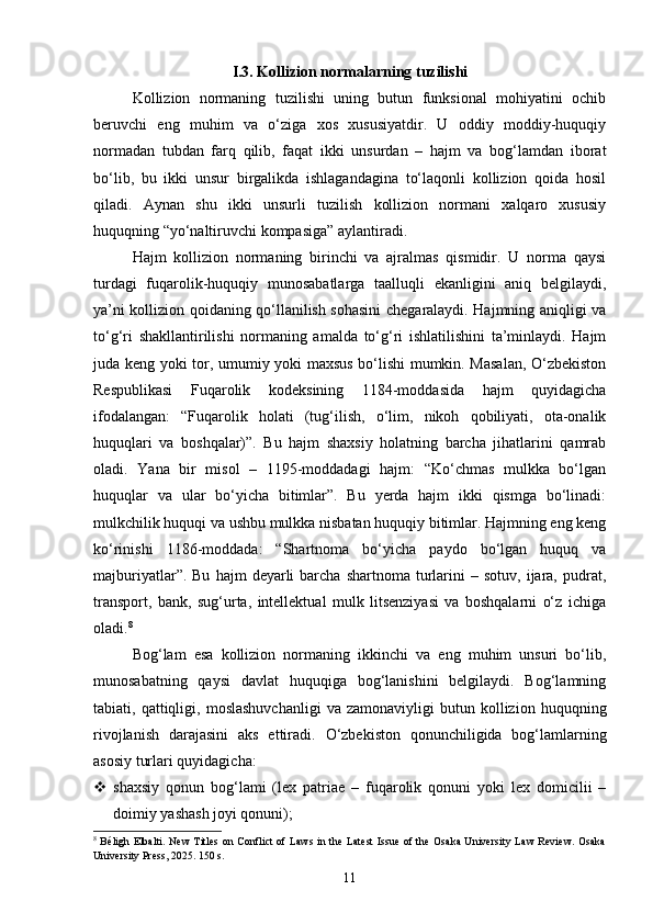 I.3. Kollizion normalarning tuzilishi  
Kollizion   normaning   tuzilishi   uning   butun   funksional   mohiyatini   ochib
beruvchi   eng   muhim   va   o‘ziga   xos   xususiyatdir.   U   oddiy   moddiy-huquqiy
normadan   tubdan   farq   qilib,   faqat   ikki   unsurdan   –   hajm   va   bog‘lamdan   iborat
bo‘lib,   bu   ikki   unsur   birgalikda   ishlagandagina   to‘laqonli   kollizion   qoida   hosil
qiladi.   Aynan   shu   ikki   unsurli   tuzilish   kollizion   normani   xalqaro   xususiy
huquqning “yo‘naltiruvchi kompasiga” aylantiradi.
Hajm   kollizion   normaning   birinchi   va   ajralmas   qismidir.   U   norma   qaysi
turdagi   fuqarolik-huquqiy   munosabatlarga   taalluqli   ekanligini   aniq   belgilaydi,
ya’ni kollizion qoidaning qo‘llanilish sohasini chegaralaydi. Hajmning aniqligi va
to‘g‘ri   shakllantirilishi   normaning   amalda   to‘g‘ri   ishlatilishini   ta’minlaydi.   Hajm
juda keng yoki tor, umumiy yoki maxsus bo‘lishi mumkin. Masalan, O‘zbekiston
Respublikasi   Fuqarolik   kodeksining   1184-moddasida   hajm   quyidagicha
ifodalangan:   “Fuqarolik   holati   (tug‘ilish,   o‘lim,   nikoh   qobiliyati,   ota-onalik
huquqlari   va   boshqalar)”.   Bu   hajm   shaxsiy   holatning   barcha   jihatlarini   qamrab
oladi.   Yana   bir   misol   –   1195-moddadagi   hajm:   “Ko‘chmas   mulkka   bo‘lgan
huquqlar   va   ular   bo‘yicha   bitimlar”.   Bu   yerda   hajm   ikki   qismga   bo‘linadi:
mulkchilik huquqi va ushbu mulkka nisbatan huquqiy bitimlar. Hajmning eng keng
ko‘rinishi   1186-moddada:   “Shartnoma   bo‘yicha   paydo   bo‘lgan   huquq   va
majburiyatlar”.  Bu   hajm   deyarli  barcha  shartnoma   turlarini   –  sotuv,  ijara,  pudrat,
transport,   bank,   sug‘urta,   intellektual   mulk   litsenziyasi   va   boshqalarni   o‘z   ichiga
oladi. 8
Bog‘lam   esa   kollizion   normaning   ikkinchi   va   eng   muhim   unsuri   bo‘lib,
munosabatning   qaysi   davlat   huquqiga   bog‘lanishini   belgilaydi.   Bog‘lamning
tabiati,  qattiqligi,  moslashuvchanligi   va   zamonaviyligi   butun   kollizion   huquqning
rivojlanish   darajasini   aks   ettiradi.   O‘zbekiston   qonunchiligida   bog‘lamlarning
asosiy turlari quyidagicha:
 shaxsiy   qonun   bog‘lami   (lex   patriae   –   fuqarolik   qonuni   yoki   lex   domicilii   –
doimiy yashash joyi qonuni);
8
  Béligh Elbalti. New  Titles on Conflict  of Laws  in the Latest Issue of the Osaka University Law Review. Osaka
University Press, 2025. 150 s.
11 
