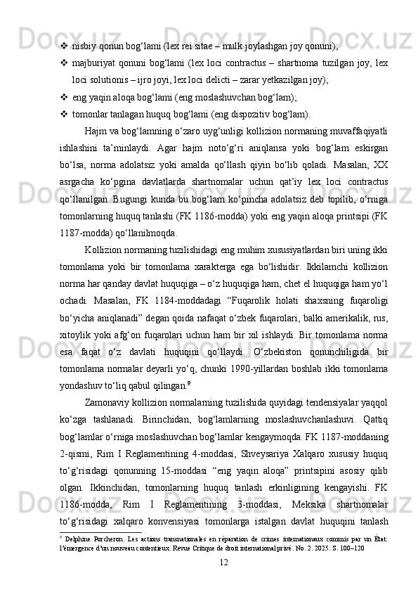  nisbiy qonun bog‘lami (lex rei sitae – mulk joylashgan joy qonuni);
 majburiyat  qonuni  bog‘lami   (lex  loci  contractus   –  shartnoma  tuzilgan  joy,  lex
loci solutionis – ijro joyi, lex loci delicti – zarar yetkazilgan joy);
 eng yaqin aloqa bog‘lami (eng moslashuvchan bog‘lam);
 tomonlar tanlagan huquq bog‘lami (eng dispozitiv bog‘lam).
Hajm va bog‘lamning o‘zaro uyg‘unligi kollizion normaning muvaffaqiyatli
ishlashini   ta’minlaydi.   Agar   hajm   noto‘g‘ri   aniqlansa   yoki   bog‘lam   eskirgan
bo‘lsa,   norma   adolatsiz   yoki   amalda   qo‘llash   qiyin   bo‘lib   qoladi.   Masalan,   XX
asrgacha   ko‘pgina   davlatlarda   shartnomalar   uchun   qat’iy   lex   loci   contractus
qo‘llanilgan.   Bugungi   kunda   bu   bog‘lam   ko‘pincha   adolatsiz   deb   topilib,   o‘rniga
tomonlarning huquq tanlashi (FK 1186-modda) yoki eng yaqin aloqa printsipi (FK
1187-modda) qo‘llanilmoqda.
Kollizion normaning tuzilishidagi eng muhim xususiyatlardan biri uning ikki
tomonlama   yoki   bir   tomonlama   xarakterga   ega   bo‘lishidir.   Ikkilamchi   kollizion
norma har qanday davlat huquqiga – o‘z huquqiga ham, chet el huquqiga ham yo‘l
ochadi.   Masalan,   FK   1184-moddadagi   “Fuqarolik   holati   shaxsning   fuqaroligi
bo‘yicha aniqlanadi” degan qoida nafaqat o‘zbek fuqarolari, balki amerikalik, rus,
xitoylik  yoki  afg‘on fuqarolari   uchun ham   bir   xil  ishlaydi.  Bir   tomonlama  norma
esa   faqat   o‘z   davlati   huquqini   qo‘llaydi.   O‘zbekiston   qonunchiligida   bir
tomonlama normalar deyarli yo‘q, chunki 1990-yillardan boshlab ikki tomonlama
yondashuv to‘liq qabul qilingan. 9
Zamonaviy kollizion normalarning tuzilishida quyidagi tendensiyalar yaqqol
ko‘zga   tashlanadi.   Birinchidan,   bog‘lamlarning   moslashuvchanlashuvi.   Qattiq
bog‘lamlar o‘rniga moslashuvchan bog‘lamlar kengaymoqda. FK 1187-moddaning
2-qismi,   Rim   I   Reglamentining   4-moddasi,   Shveysariya   Xalqaro   xususiy   huquq
to‘g‘risidagi   qonunning   15-moddasi   “eng   yaqin   aloqa”   printsipini   asosiy   qilib
olgan.   Ikkinchidan,   tomonlarning   huquq   tanlash   erkinligining   kengayishi.   FK
1186-modda,   Rim   I   Reglamentining   3-moddasi,   Meksika   shartnomalar
to‘g‘risidagi   xalqaro   konvensiyasi   tomonlarga   istalgan   davlat   huquqini   tanlash
9
  Delphine   Porcheron.   Les   actions   transnationales   en   réparation   de   crimes   internationaux   commis   par   un   État:
l’émergence d’un nouveau contentieux. Revue Critique de droit international privé. No. 2. 2025. S. 100–120
12 