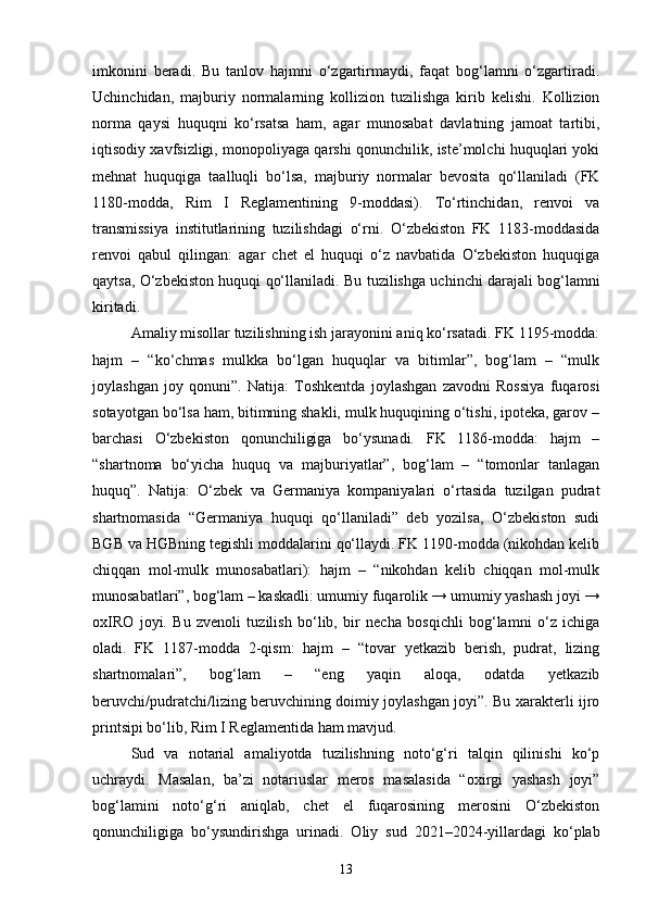 imkonini   beradi.   Bu   tanlov   hajmni   o‘zgartirmaydi,   faqat   bog‘lamni   o‘zgartiradi.
Uchinchidan,   majburiy   normalarning   kollizion   tuzilishga   kirib   kelishi.   Kollizion
norma   qaysi   huquqni   ko‘rsatsa   ham,   agar   munosabat   davlatning   jamoat   tartibi,
iqtisodiy xavfsizligi, monopoliyaga qarshi qonunchilik, iste’molchi huquqlari yoki
mehnat   huquqiga   taalluqli   bo‘lsa,   majburiy   normalar   bevosita   qo‘llaniladi   (FK
1180-modda,   Rim   I   Reglamentining   9-moddasi).   To‘rtinchidan,   renvoi   va
transmissiya   institutlarining   tuzilishdagi   o‘rni.   O‘zbekiston   FK   1183-moddasida
renvoi   qabul   qilingan:   agar   chet   el   huquqi   o‘z   navbatida   O‘zbekiston   huquqiga
qaytsa, O‘zbekiston huquqi qo‘llaniladi.   Bu tuzilishga uchinchi darajali bog‘lamni
kiritadi.
Amaliy misollar tuzilishning ish jarayonini aniq ko‘rsatadi. FK 1195-modda:
hajm   –   “ko‘chmas   mulkka   bo‘lgan   huquqlar   va   bitimlar”,   bog‘lam   –   “mulk
joylashgan   joy   qonuni”.   Natija:   Toshkentda   joylashgan   zavodni   Rossiya   fuqarosi
sotayotgan bo‘lsa ham, bitimning shakli, mulk huquqining o‘tishi, ipoteka, garov –
barchasi   O‘zbekiston   qonunchiligiga   bo‘ysunadi.   FK   1186-modda:   hajm   –
“shartnoma   bo‘yicha   huquq   va   majburiyatlar”,   bog‘lam   –   “tomonlar   tanlagan
huquq”.   Natija:   O‘zbek   va   Germaniya   kompaniyalari   o‘rtasida   tuzilgan   pudrat
shartnomasida   “Germaniya   huquqi   qo‘llaniladi”   deb   yozilsa,   O‘zbekiston   sudi
BGB va HGBning tegishli moddalarini qo‘llaydi. FK 1190-modda (nikohdan kelib
chiqqan   mol-mulk   munosabatlari):   hajm   –   “nikohdan   kelib   chiqqan   mol-mulk
munosabatlari”, bog‘lam – kaskadli: umumiy fuqarolik → umumiy yashash joyi →
oxIRO   joyi.   Bu   zvenoli   tuzilish   bo‘lib,   bir   necha   bosqichli   bog‘lamni   o‘z   ichiga
oladi.   FK   1187-modda   2-qism:   hajm   –   “tovar   yetkazib   berish,   pudrat,   lizing
shartnomalari”,   bog‘lam   –   “eng   yaqin   aloqa,   odatda   yetkazib
beruvchi/pudratchi/lizing beruvchining doimiy joylashgan joyi”. Bu xarakterli ijro
printsipi bo‘lib, Rim I Reglamentida ham mavjud.
Sud   va   notarial   amaliyotda   tuzilishning   noto‘g‘ri   talqin   qilinishi   ko‘p
uchraydi.   Masalan,   ba’zi   notariuslar   meros   masalasida   “oxirgi   yashash   joyi”
bog‘lamini   noto‘g‘ri   aniqlab,   chet   el   fuqarosining   merosini   O‘zbekiston
qonunchiligiga   bo‘ysundirishga   urinadi.   Oliy   sud   2021–2024-yillardagi   ko‘plab
13 