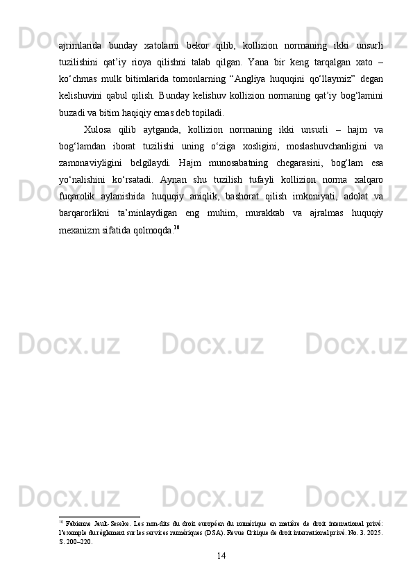 ajrimlarida   bunday   xatolarni   bekor   qilib,   kollizion   normaning   ikki   unsurli
tuzilishini   qat’iy   rioya   qilishni   talab   qilgan.   Yana   bir   keng   tarqalgan   xato   –
ko‘chmas   mulk   bitimlarida   tomonlarning   “Angliya   huquqini   qo‘llaymiz”   degan
kelishuvini   qabul   qilish.   Bunday   kelishuv   kollizion   normaning   qat’iy   bog‘lamini
buzadi va bitim haqiqiy emas deb topiladi.
Xulosa   qilib   aytganda,   kollizion   normaning   ikki   unsurli   –   hajm   va
bog‘lamdan   iborat   tuzilishi   uning   o‘ziga   xosligini,   moslashuvchanligini   va
zamonaviyligini   belgilaydi.   Hajm   munosabatning   chegarasini,   bog‘lam   esa
yo‘nalishini   ko‘rsatadi.   Aynan   shu   tuzilish   tufayli   kollizion   norma   xalqaro
fuqarolik   aylanishida   huquqiy   aniqlik,   bashorat   qilish   imkoniyati,   adolat   va
barqarorlikni   ta’minlaydigan   eng   muhim,   murakkab   va   ajralmas   huquqiy
mexanizm sifatida qolmoqda. 10
10
  Fabienne   Jault-Seseke.   Les   non-dits   du   droit   européen   du   numérique   en   matière   de   droit   international   privé:
l’exemple du règlement sur les services numériques (DSA). Revue Critique de droit international privé. No. 3. 2025.
S. 200–220.
14 