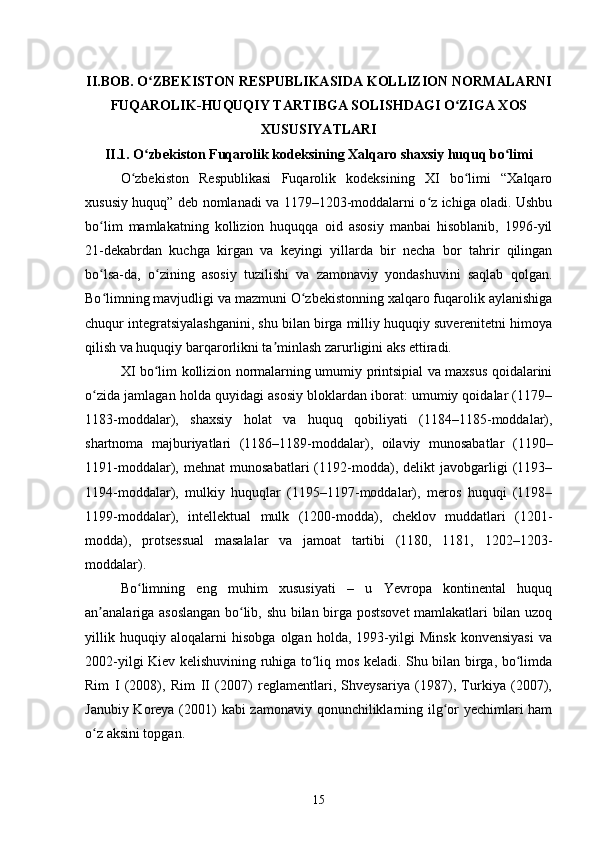 II.BOB. O ZBEKISTON RESPUBLIKASIDA KOLLIZION NORMALARNIʻ
FUQAROLIK-HUQUQIY TARTIBGA SOLISHDAGI O ZIGA XOS	
ʻ
XUSUSIYATLARI
II.1. O zbekiston Fuqarolik kodeksining Xalqaro shaxsiy huquq bo limi	
ʻ ʻ  
O zbekiston   Respublikasi   Fuqarolik   kodeksining   XI   bo limi   “Xalqaro	
ʻ ʻ
xususiy huquq” deb nomlanadi va 1179–1203-moddalarni o z ichiga oladi. Ushbu	
ʻ
bo lim   mamlakatning   kollizion   huquqqa   oid   asosiy   manbai   hisoblanib,   1996-yil	
ʻ
21-dekabrdan   kuchga   kirgan   va   keyingi   yillarda   bir   necha   bor   tahrir   qilingan
bo lsa-da,   o zining   asosiy   tuzilishi   va   zamonaviy   yondashuvini   saqlab   qolgan.
ʻ ʻ
Bo limning mavjudligi va mazmuni O zbekistonning xalqaro fuqarolik aylanishiga
ʻ ʻ
chuqur integratsiyalashganini, shu bilan birga milliy huquqiy suverenitetni himoya
qilish va huquqiy barqarorlikni ta minlash zarurligini aks ettiradi.	
ʼ
XI bo lim kollizion normalarning umumiy printsipial va maxsus qoidalarini	
ʻ
o zida jamlagan holda quyidagi asosiy bloklardan iborat: umumiy qoidalar (1179–	
ʻ
1183-moddalar),   shaxsiy   holat   va   huquq   qobiliyati   (1184–1185-moddalar),
shartnoma   majburiyatlari   (1186–1189-moddalar),   oilaviy   munosabatlar   (1190–
1191-moddalar),   mehnat   munosabatlari   (1192-modda),   delikt   javobgarligi   (1193–
1194-moddalar),   mulkiy   huquqlar   (1195–1197-moddalar),   meros   huquqi   (1198–
1199-moddalar),   intellektual   mulk   (1200-modda),   cheklov   muddatlari   (1201-
modda),   protsessual   masalalar   va   jamoat   tartibi   (1180,   1181,   1202–1203-
moddalar).
Bo limning   eng   muhim   xususiyati   –   u   Yevropa   kontinental   huquq	
ʻ
an analariga asoslangan bo lib, shu bilan birga postsovet mamlakatlari bilan uzoq	
ʼ ʻ
yillik   huquqiy   aloqalarni   hisobga   olgan   holda,   1993-yilgi   Minsk   konvensiyasi   va
2002-yilgi Kiev kelishuvining ruhiga to liq mos keladi. Shu bilan birga, bo limda	
ʻ ʻ
Rim   I   (2008),   Rim   II   (2007)   reglamentlari,   Shveysariya   (1987),   Turkiya   (2007),
Janubiy Koreya (2001) kabi zamonaviy qonunchiliklarning ilg or  yechimlari  ham	
ʻ
o z aksini topgan.	
ʻ
15 