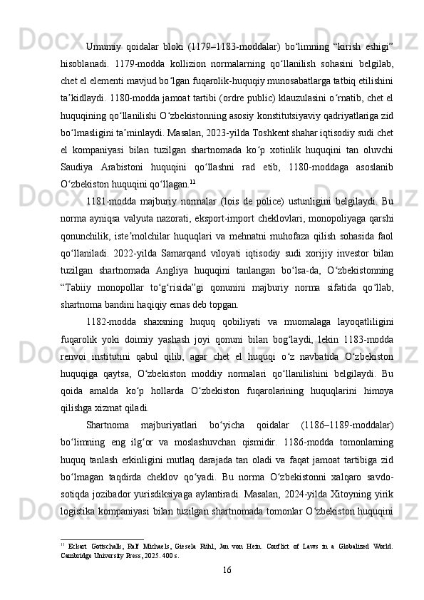 Umumiy   qoidalar   bloki   (1179–1183-moddalar)   bo limning   “kirish   eshigi”ʻ
hisoblanadi.   1179-modda   kollizion   normalarning   qo llanilish   sohasini   belgilab,	
ʻ
chet el elementi mavjud bo lgan fuqarolik-huquqiy munosabatlarga tatbiq etilishini	
ʻ
ta kidlaydi. 1180-modda jamoat tartibi (ordre public) klauzulasini o rnatib, chet el	
ʼ ʻ
huquqining qo llanilishi O zbekistonning asosiy konstitutsiyaviy qadriyatlariga zid	
ʻ ʻ
bo lmasligini ta minlaydi. Masalan, 2023-yilda Toshkent shahar iqtisodiy sudi chet	
ʻ ʼ
el   kompaniyasi   bilan   tuzilgan   shartnomada   ko p   xotinlik   huquqini   tan   oluvchi	
ʻ
Saudiya   Arabistoni   huquqini   qo llashni   rad   etib,   1180-moddaga   asoslanib	
ʻ
O zbekiston huquqini qo llagan.	
ʻ ʻ 11
1181-modda   majburiy   normalar   (lois   de   police)   ustunligini   belgilaydi.   Bu
norma   ayniqsa   valyuta   nazorati,  eksport-import   cheklovlari,  monopoliyaga   qarshi
qonunchilik,   iste molchilar   huquqlari   va   mehnatni   muhofaza   qilish   sohasida   faol	
ʼ
qo llaniladi.   2022-yilda   Samarqand   viloyati   iqtisodiy   sudi   xorijiy   investor   bilan	
ʻ
tuzilgan   shartnomada   Angliya   huquqini   tanlangan   bo lsa-da,   O zbekistonning	
ʻ ʻ
“Tabiiy   monopollar   to g risida”gi   qonunini   majburiy   norma   sifatida   qo llab,	
ʻ ʻ ʻ
shartnoma bandini haqiqiy emas deb topgan.
1182-modda   shaxsning   huquq   qobiliyati   va   muomalaga   layoqatliligini
fuqarolik   yoki   doimiy   yashash   joyi   qonuni   bilan   bog laydi,   lekin   1183-modda	
ʻ
renvoi   institutini   qabul   qilib,   agar   chet   el   huquqi   o z   navbatida   O zbekiston
ʻ ʻ
huquqiga   qaytsa,   O zbekiston   moddiy   normalari   qo llanilishini   belgilaydi.   Bu	
ʻ ʻ
qoida   amalda   ko p   hollarda   O zbekiston   fuqarolarining   huquqlarini   himoya	
ʻ ʻ
qilishga xizmat qiladi.
Shartnoma   majburiyatlari   bo yicha   qoidalar   (1186–1189-moddalar)	
ʻ
bo limning   eng   ilg or   va   moslashuvchan   qismidir.   1186-modda   tomonlarning	
ʻ ʻ
huquq   tanlash   erkinligini   mutlaq   darajada   tan   oladi   va   faqat   jamoat   tartibiga   zid
bo lmagan   taqdirda   cheklov   qo yadi.   Bu   norma   O zbekistonni   xalqaro   savdo-
ʻ ʻ ʻ
sotiqda jozibador  yurisdiksiyaga  aylantiradi. Masalan,  2024-yilda Xitoyning yirik
logistika kompaniyasi  bilan tuzilgan shartnomada tomonlar  O zbekiston  huquqini	
ʻ
11
  Eckart   Gottschalk,   Ralf   Michaels,   Giesela   Rühl,   Jan   von   Hein.   Conflict   of   Laws   in   a   Globalized   World.
Cambridge University Press, 2025. 400 s.
16 