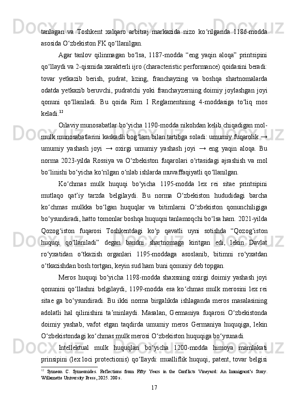 tanlagan   va   Toshkent   xalqaro   arbitraj   markazida   nizo   ko rilganda   1186-moddaʻ
asosida O zbekiston FK qo llanilgan.	
ʻ ʻ
Agar   tanlov   qilinmagan   bo lsa,   1187-modda   “eng   yaqin   aloqa”   printsipini	
ʻ
qo llaydi va 2-qismida xarakterli ijro (characteristic performance) qoidasini beradi:	
ʻ
tovar   yetkazib   berish,   pudrat,   lizing,   franchayzing   va   boshqa   shartnomalarda
odatda  yetkazib beruvchi,  pudratchi   yoki  franchayzerning doimiy  joylashgan   joyi
qonuni   qo llaniladi.   Bu   qoida   Rim   I   Reglamentining   4-moddasiga   to liq   mos	
ʻ ʻ
keladi. 12
Oilaviy munosabatlar bo yicha 1190-modda nikohdan kelib chiqadigan mol-	
ʻ
mulk munosabatlarini kaskadli bog lam bilan tartibga soladi: umumiy fuqarolik →	
ʻ
umumiy   yashash   joyi   →   oxirgi   umumiy   yashash   joyi   →   eng   yaqin   aloqa.   Bu
norma   2023-yilda   Rossiya   va   O zbekiston   fuqarolari   o rtasidagi   ajrashish   va   mol	
ʻ ʻ
bo linishi bo yicha ko rilgan o nlab ishlarda muvaffaqiyatli qo llanilgan.	
ʻ ʻ ʻ ʻ ʻ
Ko chmas   mulk   huquqi   bo yicha   1195-modda   lex   rei   sitae   printsipini	
ʻ ʻ
mutlaqo   qat iy   tarzda   belgilaydi.   Bu   norma   O zbekiston   hududidagi   barcha	
ʼ ʻ
ko chmas   mulkka   bo lgan   huquqlar   va   bitimlarni   O zbekiston   qonunchiligiga	
ʻ ʻ ʻ
bo ysundiradi, hatto tomonlar boshqa huquqni tanlamoqchi bo lsa ham. 2021-yilda
ʻ ʻ
Qozog iston   fuqarosi   Toshkentdagi   ko p   qavatli   uyni   sotishda   “Qozog iston	
ʻ ʻ ʻ
huquqi   qo llaniladi”   degan   bandni   shartnomaga   kiritgan   edi,   lekin   Davlat	
ʻ
ro yxatidan   o tkazish   organlari   1195-moddaga   asoslanib,   bitimni   ro yxatdan	
ʻ ʻ ʻ
o tkazishdan bosh tortgan, keyin sud ham buni qonuniy deb topgan.
ʻ
Meros   huquqi   bo yicha   1198-modda   shaxsning   oxirgi   doimiy   yashash   joyi	
ʻ
qonunini   qo llashni   belgilaydi,   1199-modda   esa   ko chmas   mulk   merosini   lex   rei	
ʻ ʻ
sitae   ga   bo ysundiradi.   Bu   ikki   norma   birgalikda   ishlaganda   meros   masalasining
ʻ
adolatli   hal   qilinishini   ta minlaydi.   Masalan,   Germaniya   fuqarosi   O zbekistonda	
ʼ ʻ
doimiy   yashab,   vafot   etgan   taqdirda   umumiy   meros   Germaniya   huquqiga,   lekin
O zbekistondagi ko chmas mulk merosi O zbekiston huquqiga bo ysunadi.	
ʻ ʻ ʻ ʻ
Intellektual   mulk   huquqlari   bo yicha   1200-modda   himoya   mamlakati	
ʻ
prinsipini  (lex loci   protectionis)   qo llaydi:   mualliflik  huquqi,  patent,  tovar   belgisi	
ʻ
12
  Symeon   C.   Symeonides.   Reflections   from   Fifty   Years   in   the   Conflicts   Vineyard:   An   Immigrant’s   Story.
Willamette University Press, 2025. 200 s.
17 