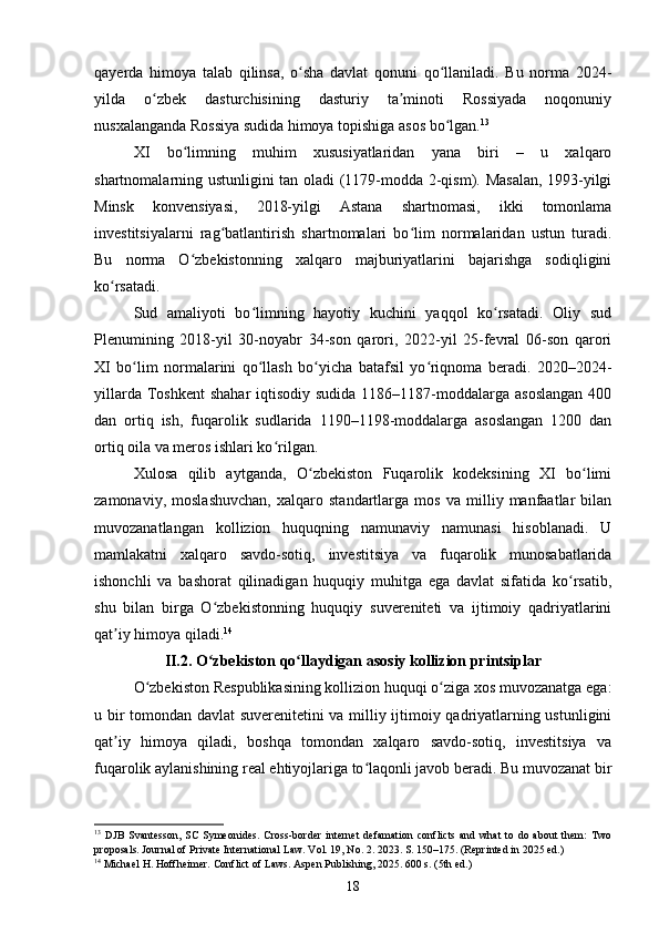 qayerda   himoya   talab   qilinsa,   o sha   davlat   qonuni   qo llaniladi.   Bu   norma   2024-ʻ ʻ
yilda   o zbek   dasturchisining   dasturiy   ta minoti   Rossiyada   noqonuniy	
ʻ ʼ
nusxalanganda Rossiya sudida himoya topishiga asos bo lgan.	
ʻ 13
XI   bo limning   muhim   xususiyatlaridan   yana   biri   –   u   xalqaro	
ʻ
shartnomalarning ustunligini tan oladi (1179-modda 2-qism). Masalan, 1993-yilgi
Minsk   konvensiyasi,   2018-yilgi   Astana   shartnomasi,   ikki   tomonlama
investitsiyalarni   rag batlantirish   shartnomalari   bo lim   normalaridan   ustun   turadi.	
ʻ ʻ
Bu   norma   O zbekistonning   xalqaro   majburiyatlarini   bajarishga   sodiqligini	
ʻ
ko rsatadi.	
ʻ
Sud   amaliyoti   bo limning   hayotiy   kuchini   yaqqol   ko rsatadi.   Oliy   sud	
ʻ ʻ
Plenumining   2018-yil   30-noyabr   34-son   qarori,   2022-yil   25-fevral   06-son   qarori
XI   bo lim   normalarini   qo llash   bo yicha   batafsil   yo riqnoma   beradi.   2020–2024-	
ʻ ʻ ʻ ʻ
yillarda Toshkent  shahar  iqtisodiy sudida  1186–1187-moddalarga asoslangan  400
dan   ortiq   ish,   fuqarolik   sudlarida   1190–1198-moddalarga   asoslangan   1200   dan
ortiq oila va meros ishlari ko rilgan.	
ʻ
Xulosa   qilib   aytganda,   O zbekiston   Fuqarolik   kodeksining   XI   bo limi	
ʻ ʻ
zamonaviy,   moslashuvchan,   xalqaro   standartlarga   mos   va   milliy   manfaatlar   bilan
muvozanatlangan   kollizion   huquqning   namunaviy   namunasi   hisoblanadi.   U
mamlakatni   xalqaro   savdo-sotiq,   investitsiya   va   fuqarolik   munosabatlarida
ishonchli   va   bashorat   qilinadigan   huquqiy   muhitga   ega   davlat   sifatida   ko rsatib,	
ʻ
shu   bilan   birga   O zbekistonning   huquqiy   suvereniteti   va   ijtimoiy   qadriyatlarini	
ʻ
qat iy himoya qiladi.	
ʼ 14
II.2. O zbekiston qo llaydigan asosiy kollizion printsiplar	
ʻ ʻ
O zbekiston Respublikasining kollizion huquqi o ziga xos muvozanatga ega:	
ʻ ʻ
u bir tomondan davlat suverenitetini  va milliy ijtimoiy qadriyatlarning ustunligini
qat iy   himoya   qiladi,   boshqa   tomondan   xalqaro   savdo-sotiq,   investitsiya   va	
ʼ
fuqarolik aylanishining real ehtiyojlariga to laqonli javob beradi. Bu muvozanat bir	
ʻ
13
  DJB   Svantesson,   SC   Symeonides.   Cross-border   internet   defamation   conflicts   and   what   to   do   about   them:   Two
proposals. Journal of Private International Law. Vol. 19, No. 2. 2023. S. 150–175. (Reprinted in 2025 ed.)
14
 Michael H. Hoffheimer. Conflict of Laws. Aspen Publishing, 2025. 600 s. (5th ed.)
18 