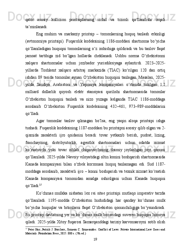 qator   asosiy   kollizion   printsiplarning   izchil   va   tizimli   qo llanilishi   orqaliʻ
ta minlanadi.	
ʼ
Eng   muhim   va   markaziy   printsip   –   tomonlarning   huquq   tanlash   erkinligi
(avtonomiya   printsipi).   Fuqarolik   kodeksining   1186-moddasi   shartnoma   bo yicha	
ʻ
qo llaniladigan   huquqni   tomonlarning   o z   xohishiga   qoldiradi   va   bu   tanlov   faqat	
ʻ ʻ
jamoat   tartibiga   zid   bo lgan   hollarda   cheklanadi.   Ushbu   norma   O zbekistonni	
ʻ ʻ
xalqaro   shartnomalar   uchun   jozibador   yurisdiksiyaga   aylantirdi.   2023–2025-
yillarda   Toshkent   xalqaro   arbitraj   markazida   (TIAC)   ko rilgan   120   dan   ortiq	
ʻ
ishdan   89   tasida   tomonlar   aynan   O zbekiston   huquqini   tanlagan.   Masalan,   2025-	
ʻ
yilda   Saudiya   Arabistoni   va   Yaponiya   kompaniyalari   o rtasida   tuzilgan   1,2	
ʻ
milliard   dollarlik   quyosh   elektr   stansiyasi   qurilishi   shartnomasida   tomonlar
O zbekiston   huquqini   tanladi   va   nizo   yuzaga   kelganda   TIAC   1186-moddaga	
ʻ
asoslanib   O zbekiston   Fuqarolik   kodeksining   432–461,   973–989-moddalarini	
ʻ
qo lladi.	
ʻ
Agar   tomonlar   tanlov   qilmagan   bo lsa,   eng   yaqin   aloqa   printsipi   ishga	
ʻ
tushadi. Fuqarolik kodeksining 1187-moddasi bu printsipni asosiy qilib olgan va 2-
qismida   xarakterli   ijro   qoidasini   beradi:   tovar   yetkazib   berish,   pudrat,   lizing,
franchayzing,   distribyutorlik,   agentlik   shartnomalari   uchun   odatda   xizmat
ko rsatuvchi   yoki   tovar   ishlab   chiqaruvchining   doimiy   joylashgan   joyi   qonuni	
ʻ
qo llaniladi. 2025-yilda Navoiy viloyatidagi oltin konini boshqarish shartnomasida
ʻ
Kanada   kompaniyasi   bilan   o zbek   korxonasi   huquq   tanlamagan   edi.   Sud   1187-	
ʻ
moddaga asoslanib, xarakterli ijro – konni boshqarish va texnik xizmat ko rsatish	
ʻ
Kanada   kompaniyasi   tomonidan   amalga   oshirilgani   uchun   Kanada   huquqini
qo lladi.	
ʻ 15
Ko chmas   mulkka   nisbatan   lex   rei   sitae   printsipi   mutlaqo   imperativ   tarzda	
ʻ
qo llaniladi.   1195-modda   O zbekiston   hududidagi   har   qanday   ko chmas   mulk	
ʻ ʻ ʻ
bo yicha   huquqlar   va   bitimlarni   faqat   O zbekiston   qonunchiligiga   bo ysundiradi.
ʻ ʻ ʻ
Bu printsip davlatning yer va ko chmas mulk bozoridagi suveren huquqini himoya	
ʻ
qiladi. 2025-yilda Xitoy fuqarosi Samarqanddagi tarixiy karvonsaroyni sotib olish
15
  Peter Hay, Patrick J. Borchers,  Symeon C. Symeonides. Conflict  of Laws:  Private International  Law Cases and
Materials. Foundation Press, 2025. 800 s. (7th ed.)
19 