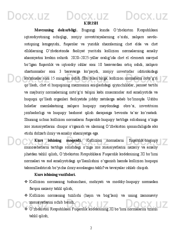 KIRISH
Mavzuning   dolzarbligi .   Bugungi   kunda   O zbekiston   Respublikasiʻ
iqtisodiyotining   ochiqligi,   xorijiy   investitsiyalarning   o sishi,   xalqaro   savdo-	
ʻ
sotiqning   kengayishi,   fuqarolar   va   yuridik   shaxslarning   chet   elda   va   chet
elliklarning   O zbekistonda   faoliyat   yuritishi   kollizion   normalarning   amaliy	
ʻ
ahamiyatini   keskin   oshirdi.   2020–2025-yillar   oralig ida   chet   el   elementi   mavjud	
ʻ
bo lgan   fuqarolik   va   iqtisodiy   ishlar   soni   10   baravardan   ortiq   oshdi,   xalqaro	
ʻ
shartnomalar   soni   3   baravarga   ko paydi,   xorijiy   investorlar   ishtirokidagi	
ʻ
korxonalar soni 15 mingdan oshdi. Shu bilan birga, kollizion normalarni noto g ri	
ʻ ʻ
qo llash, chet el huquqining mazmunini aniqlashdagi  qiyinchiliklar, jamoat tartibi	
ʻ
va   majburiy   normalarning   noto g ri   talqini   kabi   muammolar   sud   amaliyotida   va	
ʻ ʻ
huquqni   qo llash   organlari   faoliyatida   jiddiy   xatolarga   sabab   bo lmoqda.   Ushbu	
ʻ ʻ
holatlar   mamlakatning   xalqaro   huquqiy   maydondagi   obro si,   investitsion	
ʻ
jozibadorligi   va   huquqiy   bashorat   qilish   darajasiga   bevosita   ta sir   ko rsatadi.
ʼ ʻ
Shuning   uchun   kollizion   normalarni   fuqarolik-huquqiy   tartibga   solishning   o ziga	
ʻ
xos   xususiyatlarini   chuqur   o rganish   va   ularning   O zbekiston   qonunchiligida   aks	
ʻ ʻ
etishi dolzarb ilmiy va amaliy ahamiyatga ega.
Kurs   ishining   maqsadi .   Kollizion   normalarni   fuqarolik-huquqiy
munosabatlarni   tartibga   solishdagi   o ziga   xos   xususiyatlarini   nazariy   va   amaliy	
ʻ
jihatdan tahlil   qilish,  O zbekiston  Respublikasi  Fuqarolik kodeksining  XI  bo limi	
ʻ ʻ
normalari  va sud  amaliyotidagi  qo llanilishini  o rganish hamda kollizion huquqni	
ʻ ʻ
takomillashtirish bo yicha ilmiy asoslangan taklif va tavsiyalar ishlab chiqish.	
ʻ
Kurs ishining vazifalari . 
 Kollizion   normaning   tushunchasi,   mohiyati   va   moddiy-huquqiy   normadan
farqini nazariy tahlil qilish;
 Kollizion   normaning   tuzilishi   (hajm   va   bog lam)   va   uning   zamonaviy	
ʻ
xususiyatlarini ochib berish;
 O zbekiston Respublikasi Fuqarolik kodeksining XI bo limi normalarini tizimli	
ʻ ʻ
tahlil qilish;
2 