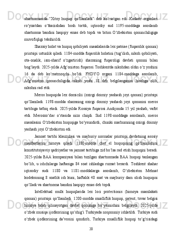 shartnomasida   “Xitoy   huquqi   qo llaniladi”   deb   ko rsatgan   edi.   Kadastr   organlariʻ ʻ
ro yxatdan   o tkazishdan   bosh   tortdi,   iqtisodiy   sud   1195-moddaga   asoslanib	
ʻ ʻ
shartnoma   bandini   haqiqiy   emas   deb   topdi   va   bitim   O zbekiston   qonunchiligiga	
ʻ
muvofiqligi tekshirildi.
Shaxsiy holat va huquq qobiliyati masalalarida lex patriae (fuqarolik qonuni)
printsipi ustunlik qiladi. 1184-modda fuqarolik holatini (tug ilish, nikoh qobiliyati,	
ʻ
ota-onalik,   ism-sharif   o zgartirish)   shaxsning   fuqaroligi   davlati   qonuni   bilan	
ʻ
bog laydi. 2025-yilda Afg oniston fuqarosi Toshkentda nikohdan oldin o z yoshini	
ʻ ʻ ʻ
16   da   deb   ko rsatmoqchi   bo ldi.   FHDYO   organi   1184-moddaga   asoslanib,	
ʻ ʻ
Afg oniston   qonunchiligida   nikoh   yoshi   18   deb   belgilanganini   hisobga   olib,	
ʻ
nikohni rad etdi.
Meros huquqida lex domicilii (oxirgi doimiy yashash joyi qonuni) printsipi
qo llaniladi.   1198-modda   shaxsning   oxirgi   doimiy   yashash   joyi   qonunini   meros
ʻ
tartibiga tatbiq etadi. 2025-yilda Rossiya  fuqarosi  Andijonda 15 yil  yashab, vafot
etdi.   Merosxo rlar   o rtasida   nizo   chiqdi.   Sud   1198-moddaga   asoslanib,   meros	
ʻ ʻ
masalasini O zbekiston huquqiga bo ysundirdi, chunki marhumning oxirgi doimiy
ʻ ʻ
yashash joyi O zbekiston edi.
ʻ
Jamoat   tartibi   klauzulasi   va   majburiy   normalar   printsipi   davlatning   asosiy
manfaatlarini   himoya   qiladi.   1180-modda   chet   el   huquqining   qo llanilishini	
ʻ
konstitutsiyaviy qadriyatlar va jamoat tartibiga zid bo lsa rad etish huquqini beradi.	
ʻ
2025-yilda BAA kompaniyasi  bilan tuzilgan shartnomada BAA huquqi tanlangan
bo lib,   u   ishchilarga   haftasiga   84   soat   ishlashga   ruxsat   berardi.   Toshkent   shahar	
ʻ
iqtisodiy   sudi   1180   va   1181-moddalarga   asoslanib,   O zbekiston   Mehnat	
ʻ
kodeksining   8   soatlik   ish   kuni,   haftalik   40   soat   va   majburiy   dam   olish   huquqini
qo lladi va shartnoma bandini haqiqiy emas deb topdi.	
ʻ
Intellektual   mulk   huquqlarida   lex   loci   protectionis   (himoya   mamlakati
qonuni) printsipi qo llaniladi. 1200-modda mualliflik huquqi, patent, tovar belgisi	
ʻ
himoya   talab   qilinayotgan   davlat   qonuniga   bo ysunishini   belgilaydi.   2025-yilda	
ʻ
o zbek musiqa ijodkorining qo shig i Turkiyada noqonuniy ishlatildi. Turkiya sudi	
ʻ ʻ ʻ
o zbek   ijodkorining   da vosini   qondirib,   Turkiya   mualliflik   huquqi   to g risidagi
ʻ ʼ ʻ ʻ
20 