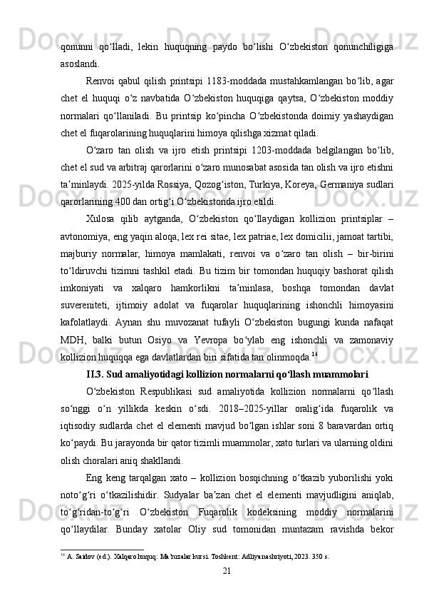 qonunni   qo lladi,   lekin   huquqning   paydo   bo lishi   O zbekiston   qonunchiligigaʻ ʻ ʻ
asoslandi.
Renvoi   qabul   qilish   printsipi   1183-moddada   mustahkamlangan   bo lib,   agar	
ʻ
chet   el   huquqi   o z   navbatida   O zbekiston   huquqiga   qaytsa,   O zbekiston   moddiy	
ʻ ʻ ʻ
normalari   qo llaniladi.   Bu   printsip   ko pincha   O zbekistonda   doimiy   yashaydigan	
ʻ ʻ ʻ
chet el fuqarolarining huquqlarini himoya qilishga xizmat qiladi.
O zaro   tan   olish   va   ijro   etish   printsipi   1203-moddada   belgilangan   bo lib,	
ʻ ʻ
chet el sud va arbitraj qarorlarini o zaro munosabat asosida tan olish va ijro etishni	
ʻ
ta minlaydi. 	
ʼ 2025-yilda Rossiya, Qozog iston, Turkiya, Koreya, Germaniya sudlari	ʻ
qarorlarining 400 dan ortig i O zbekistonda ijro etildi.	
ʻ ʻ
Xulosa   qilib   aytganda,   O zbekiston   qo llaydigan   kollizion   printsiplar   –	
ʻ ʻ
avtonomiya, eng yaqin aloqa, lex rei sitae, lex patriae, lex domicilii, jamoat tartibi,
majburiy   normalar,   himoya   mamlakati,   renvoi   va   o zaro   tan   olish   –   bir-birini	
ʻ
to ldiruvchi   tizimni   tashkil   etadi.   Bu   tizim   bir   tomondan   huquqiy   bashorat   qilish	
ʻ
imkoniyati   va   xalqaro   hamkorlikni   ta minlasa,   boshqa   tomondan   davlat	
ʼ
suvereniteti,   ijtimoiy   adolat   va   fuqarolar   huquqlarining   ishonchli   himoyasini
kafolatlaydi.   Aynan   shu   muvozanat   tufayli   O zbekiston   bugungi   kunda   nafaqat	
ʻ
MDH,   balki   butun   Osiyo   va   Yevropa   bo ylab   eng   ishonchli   va   zamonaviy	
ʻ
kollizion huquqqa ega davlatlardan biri sifatida tan olinmoqda. 16
II.3. Sud amaliyotidagi kollizion normalarni qo llash muammolari	
ʻ
O zbekiston   Respublikasi   sud   amaliyotida   kollizion   normalarni   qo llash	
ʻ ʻ
so nggi   o n   yillikda   keskin   o sdi.   2018–2025-yillar   oralig ida   fuqarolik   va	
ʻ ʻ ʻ ʻ
iqtisodiy sudlarda  chet  el   elementi  mavjud  bo lgan  ishlar   soni  8  baravardan ortiq	
ʻ
ko paydi. Bu jarayonda bir qator tizimli muammolar, xato turlari va ularning oldini	
ʻ
olish choralari aniq shakllandi.
Eng   keng   tarqalgan   xato   –   kollizion   bosqichning   o tkazib   yuborilishi   yoki	
ʻ
noto g ri   o tkazilishidir.   Sudyalar   ba zan   chet   el   elementi   mavjudligini   aniqlab,	
ʻ ʻ ʻ ʼ
to g ridan-to g ri   O zbekiston   Fuqarolik   kodeksining   moddiy   normalarini	
ʻ ʻ ʻ ʻ ʻ
qo llaydilar.   Bunday   xatolar   Oliy   sud   tomonidan   muntazam   ravishda   bekor
ʻ
16
 A. Saidov (ed.). Xalqaro huquq: Ma’ruzalar kursi. Toshkent: Adliya nashriyoti, 2023. 350 s.
21 