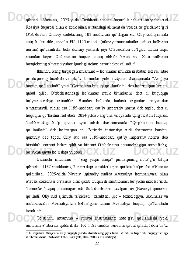 qilinadi.   Masalan,   2023-yilda   Toshkent   shahar   fuqarolik   ishlari   bo yicha   sudʻ
Rossiya fuqarosi bilan o zbek oilasi o rtasidagi aliment da vosida to g ridan-to g ri	
ʻ ʻ ʼ ʻ ʻ ʻ ʻ
O zbekiston   Oilaviy  kodeksining   102-moddasini   qo llagan   edi.  Oliy   sud   ajrimida	
ʻ ʻ
aniq   ko rsatdiki,   avvalo   FK   1190-modda   (oilaviy   munosabatlar   uchun   kollizion	
ʻ
norma)   qo llanilishi,   bola   doimiy   yashash   joyi   O zbekiston   bo lgani   uchun   faqat	
ʻ ʻ ʻ
shundan   keyin   O zbekiston   huquqi   tatbiq   etilishi   kerak   edi.   Xato   kollizion	
ʻ
bosqichning o tkazib yuborilganligi uchun qaror bekor qilindi.	
ʻ 17
Ikkinchi keng tarqalgan muammo – ko chmas mulkka nisbatan lex rei sitae	
ʻ
printsipining   buzilishidir.   Ba zi   tomonlar   yoki   sudyalar   shartnomada   “Angliya	
ʼ
huquqi qo llaniladi” yoki “Germaniya huquqi qo llaniladi” deb ko rsatilgan bandni	
ʻ ʻ ʻ
qabul   qilib,   O zbekistondagi   ko chmas   mulk   bitimlarini   chet   el   huquqiga	
ʻ ʻ
bo ysundirishga   urinadilar.   Bunday   hollarda   kadastr   organlari   ro yxatdan	
ʻ ʻ
o tkazmaydi,   sudlar   esa   1195-moddani   qat iy   imperativ   norma   deb   topib,   chet   el
ʻ ʼ
huquqini qo llashni rad etadi. 2024-yilda Farg ona viloyatida Qirg iziston fuqarosi	
ʻ ʻ ʻ
Toshkentdagi   ko p   qavatli   uyni   sotish   shartnomasida   “Qirg iziston   huquqi	
ʻ ʻ
qo llaniladi”   deb   ko rsatgan   edi.   Birinchi   instansiya   sudi   shartnoma   bandini	
ʻ ʻ
qonuniy   deb   topdi.   Oliy   sud   esa   1195-moddani   qat iy   imperativ   norma   deb	
ʼ
hisoblab,   qarorni   bekor   qildi   va   bitimni   O zbekiston   qonunchiligiga   muvofiqligi	
ʻ
bo yicha qayta ko rishga yubordi.	
ʻ ʻ
Uchinchi   muammo   –   “eng   yaqin   aloqa”   printsipining   noto g ri   talqin	
ʻ ʻ
qilinishi. 1187-moddaning 2-qismidagi xarakterli ijro qoidasi ko pincha e tiborsiz	
ʻ ʼ
qoldiriladi.   2025-yilda   Navoiy   iqtisodiy   sudida   Avstraliya   kompaniyasi   bilan
o zbek korxonasi o rtasida oltin qazib chiqarish shartnomasi bo yicha nizo ko rildi.	
ʻ ʻ ʻ ʻ
Tomonlar   huquq   tanlamagan   edi.   Sud   shartnoma   tuzilgan   joy   (Navoiy)   qonunini
qo lladi.   Oliy   sud   ajrimida   ta kidladi:   xarakterli   ijro   –   texnologiya,   uskunalar   va
ʻ ʼ
mutaxassislar   Avstraliyadan   keltirilgani   uchun   Avstraliya   huquqi   qo llanilishi	
ʻ
kerak edi.
To rtinchi   muammo   –   renvoi   institutining   noto g ri   qo llanilishi   yoki	
ʻ ʻ ʻ ʻ
umuman e tiborsiz qoldirilishi. FK 1183-modda renvoini qabul qiladi, lekin ba zi
ʼ ʼ
17
  A. Ergashev.  Xalqaro  xususiy huquqda yuridik shaxslarning qayta tashkil etilishi va tugatilishi  huquqiy tartibga
solish masalalari. Toshkent: TSUL nashriyoti, 2024. 280 s. (Dissertatsiya).
22 
