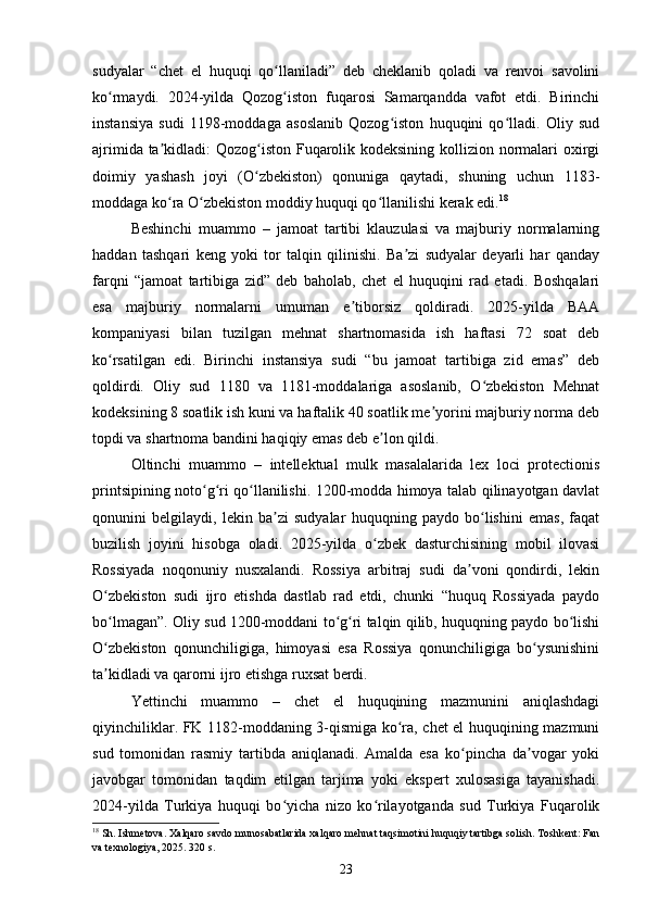 sudyalar   “chet   el   huquqi   qo llaniladi”   deb   cheklanib   qoladi   va   renvoi   savoliniʻ
ko rmaydi.   2024-yilda   Qozog iston   fuqarosi   Samarqandda   vafot   etdi.   Birinchi	
ʻ ʻ
instansiya   sudi   1198-moddaga   asoslanib   Qozog iston   huquqini   qo lladi.   Oliy   sud	
ʻ ʻ
ajrimida ta kidladi: Qozog iston Fuqarolik kodeksining kollizion normalari  oxirgi	
ʼ ʻ
doimiy   yashash   joyi   (O zbekiston)   qonuniga   qaytadi,   shuning   uchun   1183-	
ʻ
moddaga ko ra O zbekiston moddiy huquqi qo llanilishi kerak edi.	
ʻ ʻ ʻ 18
Beshinchi   muammo   –   jamoat   tartibi   klauzulasi   va   majburiy   normalarning
haddan   tashqari   keng   yoki   tor   talqin   qilinishi.   Ba zi   sudyalar   deyarli   har   qanday	
ʼ
farqni   “jamoat   tartibiga   zid”   deb   baholab,   chet   el   huquqini   rad   etadi.   Boshqalari
esa   majburiy   normalarni   umuman   e tiborsiz   qoldiradi.   2025-yilda   BAA	
ʼ
kompaniyasi   bilan   tuzilgan   mehnat   shartnomasida   ish   haftasi   72   soat   deb
ko rsatilgan   edi.   Birinchi   instansiya   sudi   “bu   jamoat   tartibiga   zid   emas”   deb	
ʻ
qoldirdi.   Oliy   sud   1180   va   1181-moddalariga   asoslanib,   O zbekiston   Mehnat	
ʻ
kodeksining 8 soatlik ish kuni va haftalik 40 soatlik me yorini majburiy norma deb	
ʼ
topdi va shartnoma bandini haqiqiy emas deb e lon qildi.	
ʼ
Oltinchi   muammo   –   intellektual   mulk   masalalarida   lex   loci   protectionis
printsipining noto g ri qo llanilishi. 1200-modda himoya talab qilinayotgan davlat	
ʻ ʻ ʻ
qonunini   belgilaydi,   lekin   ba zi   sudyalar   huquqning   paydo   bo lishini   emas,   faqat	
ʼ ʻ
buzilish   joyini   hisobga   oladi.   2025-yilda   o zbek   dasturchisining   mobil   ilovasi	
ʻ
Rossiyada   noqonuniy   nusxalandi.   Rossiya   arbitraj   sudi   da voni   qondirdi,   lekin	
ʼ
O zbekiston   sudi   ijro   etishda   dastlab   rad   etdi,   chunki   “huquq   Rossiyada   paydo	
ʻ
bo lmagan”. Oliy sud 1200-moddani to g ri talqin qilib, huquqning paydo bo lishi
ʻ ʻ ʻ ʻ
O zbekiston   qonunchiligiga,   himoyasi   esa   Rossiya   qonunchiligiga   bo ysunishini
ʻ ʻ
ta kidladi va qarorni ijro etishga ruxsat berdi.
ʼ
Yettinchi   muammo   –   chet   el   huquqining   mazmunini   aniqlashdagi
qiyinchiliklar. FK 1182-moddaning 3-qismiga ko ra, chet el huquqining mazmuni	
ʻ
sud   tomonidan   rasmiy   tartibda   aniqlanadi.   Amalda   esa   ko pincha   da vogar   yoki	
ʻ ʼ
javobgar   tomonidan   taqdim   etilgan   tarjima   yoki   ekspert   xulosasiga   tayanishadi.
2024-yilda   Turkiya   huquqi   bo yicha   nizo   ko rilayotganda   sud   Turkiya   Fuqarolik	
ʻ ʻ
18
 Sh. Ishmetova. Xalqaro savdo munosabatlarida xalqaro mehnat taqsimotini huquqiy tartibga solish. Toshkent: Fan
va texnologiya, 2025. 320 s.
23 