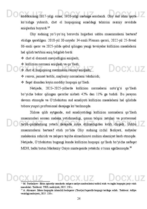 kodeksining   2017-yilgi   emas,   1926-yilgi   matniga   asoslandi.   Oliy   sud   ishni   qayta
ko rishga   yuborib,   chet   el   huquqining   amaldagi   tahririni   rasmiy   ravishdaʻ
aniqlashni buyurdi. 19
Oliy   sudning   yo l-yo riq   beruvchi   hujjatlari   ushbu   muammolarni   bartaraf	
ʻ ʻ
etishga qaratilgan. 2018-yil  30-noyabr  34-sonli  Plenum  qarori, 2022-yil  25-fevral
06-sonli qaror va 2025-yilda qabul qilingan yangi tavsiyalar kollizion masalalarni
hal qilish tartibini aniq belgilab berdi:
 chet el elementi mavjudligini aniqlash;
 kollizion normani aniqlash va qo llash;	
ʻ
 chet el huquqining mazmunini rasmiy aniqlash;
 renvoi, jamoat tartibi, majburiy normalarni tekshirish;
 faqat shundan keyin moddiy huquqni qo llash.	
ʻ
Natijada,   2023–2025-yillarda   kollizion   normalarni   noto g ri   qo llash	
ʻ ʻ ʻ
bo yicha   bekor   qilingan   qarorlar   nisbati   42%   dan   11%   ga   tushdi.   Bu   jarayon	
ʻ
davom   etmoqda   va   O zbekiston   sud   amaliyoti   kollizion   masalalarni   hal   qilishda	
ʻ
tobora yuqori professional darajaga ko tarilmoqda.	
ʻ
Xulosa   qilib   aytganda,   sud   amaliyotidagi   kollizion   normalarni   qo llash	
ʻ
muammolari   asosan   malaka   yetishmasligi,   qonun   talqini   xatolari   va   protsessual
tartib-qoidalarning   yetarli   darajada   rioya   etilmasligidan   kelib   chiqadi.   Ushbu
muammolarni   bartaraf   etish   yo lida   Oliy   sudning   izchil   faoliyati,   sudyalar	
ʻ
malakasini oshirish va xalqaro tajriba almashinuvi muhim ahamiyat kasb etmoqda.
Natijada, O zbekiston bugungi kunda kollizion huquqni qo llash bo yicha nafaqat	
ʻ ʻ ʻ
MDH, balki butun Markaziy Osiyo mintaqasida yetakchi o rinni egallamoqda.	
ʻ 20
19
 M. Turdialiyev. Erkin iqtisodiy zonalarda xalqaro moliya markazlarini tashkil etish va ingliz huquqini joriy etish
masalalari. Toshkent: TSUL nashriyoti, 2025. 250 s.
20
  A. Akramov. Meros huquqida ishonchli boshqaruv (Trust)ni fuqarolik-huquqiy tartibga solish.   Toshkent: Adliya
vazirligi nashriyoti, 2025. 220 s.
24 