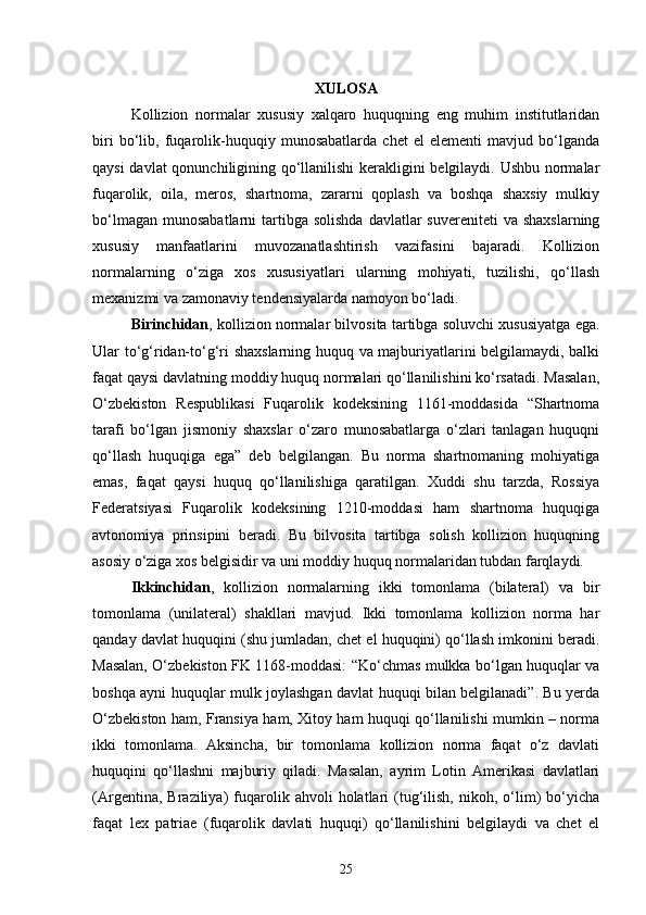 XULOSA
Kollizion   normalar   xususiy   xalqaro   huquqning   eng   muhim   institutlaridan
biri   bo‘lib,   fuqarolik-huquqiy   munosabatlarda   chet   el   elementi   mavjud   bo‘lganda
qaysi davlat qonunchiligining qo‘llanilishi  kerakligini belgilaydi. Ushbu normalar
fuqarolik,   oila,   meros,   shartnoma,   zararni   qoplash   va   boshqa   shaxsiy   mulkiy
bo‘lmagan  munosabatlarni   tartibga  solishda  davlatlar   suvereniteti   va shaxslarning
xususiy   manfaatlarini   muvozanatlashtirish   vazifasini   bajaradi.   Kollizion
normalarning   o‘ziga   xos   xususiyatlari   ularning   mohiyati,   tuzilishi,   qo‘llash
mexanizmi va zamonaviy tendensiyalarda namoyon bo‘ladi.
Birinchidan , kollizion normalar bilvosita tartibga soluvchi xususiyatga ega.
Ular to‘g‘ridan-to‘g‘ri shaxslarning huquq va majburiyatlarini belgilamaydi, balki
faqat qaysi davlatning moddiy huquq normalari qo‘llanilishini ko‘rsatadi. Masalan,
O‘zbekiston   Respublikasi   Fuqarolik   kodeksining   1161-moddasida   “Shartnoma
tarafi   bo‘lgan   jismoniy   shaxslar   o‘zaro   munosabatlarga   o‘zlari   tanlagan   huquqni
qo‘llash   huquqiga   ega”   deb   belgilangan.   Bu   norma   shartnomaning   mohiyatiga
emas,   faqat   qaysi   huquq   qo‘llanilishiga   qaratilgan.   Xuddi   shu   tarzda,   Rossiya
Federatsiyasi   Fuqarolik   kodeksining   1210-moddasi   ham   shartnoma   huquqiga
avtonomiya   prinsipini   beradi.   Bu   bilvosita   tartibga   solish   kollizion   huquqning
asosiy o‘ziga xos belgisidir va uni moddiy huquq normalaridan tubdan farqlaydi.
Ikkinchidan ,   kollizion   normalarning   ikki   tomonlama   (bilateral)   va   bir
tomonlama   (unilateral)   shakllari   mavjud.   Ikki   tomonlama   kollizion   norma   har
qanday davlat huquqini (shu jumladan, chet el huquqini) qo‘llash imkonini beradi.
Masalan, O‘zbekiston FK 1168-moddasi: “Ko‘chmas mulkka bo‘lgan huquqlar va
boshqa ayni huquqlar mulk joylashgan davlat huquqi bilan belgilanadi”. Bu yerda
O‘zbekiston ham, Fransiya ham, Xitoy ham huquqi qo‘llanilishi mumkin – norma
ikki   tomonlama.   Aksincha,   bir   tomonlama   kollizion   norma   faqat   o‘z   davlati
huquqini   qo‘llashni   majburiy   qiladi.   Masalan,   ayrim   Lotin   Amerikasi   davlatlari
(Argentina,   Braziliya)   fuqarolik   ahvoli   holatlari   (tug‘ilish,   nikoh,   o‘lim)   bo‘yicha
faqat   lex   patriae   (fuqarolik   davlati   huquqi)   qo‘llanilishini   belgilaydi   va   chet   el
25 