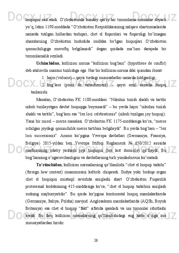 huquqini   rad   etadi.   O‘zbekistonda   bunday   qat’iy   bir   tomonlama   normalar   deyarli
yo‘q, lekin 1190-moddada “O‘zbekiston Respublikasining xalqaro shartnomalarida
nazarda   tutilgan   hollardan   tashqari,   chet   el   fuqarolari   va   fuqaroligi   bo‘lmagan
shaxslarning   O‘zbekiston   hududida   mulkka   bo‘lgan   huquqlari   O‘zbekiston
qonunchiligiga   muvofiq   belgilanadi”   degan   qoidada   ma’lum   darajada   bir
tomonlamalik seziladi.
Uchinchidan ,   kollizion   norma   “kollizion   bog‘lam”   (hypothèse   de   conflit)
deb ataluvchi maxsus tuzilishga ega.  Har bir kollizion norma ikki qismdan iborat:
1. hajm (volume) – qaysi turdagi munosabatlar nazarda tutilganligi;
2. bog‘lam   (point   de   rattachement)   –   qaysi   omil   asosida   huquq
tanlanishi.
Masalan,   O‘zbekiston   FK   1180-moddasi:   “Nikohni   tuzish   shakli   va   tartibi
nikoh   tuzilayotgan   davlat   huquqiga   boysunadi”   –   bu   yerda   hajm   “nikohni   tuzish
shakli va tartibi”, bog‘lam esa “lex loci celebrationis” (nikoh tuzilgan joy huquqi).
Yana bir misol – meros masalasi. O‘zbekiston FK 1175-moddasiga ko‘ra, “meros
ochilgan joydagi qonunchilik meros tartibini belgilaydi”. Bu yerda bog‘lam – “lex
loci   successionis”.   Ammo   ko‘pgina   Yevropa   davlatlari   (Germaniya,   Fransiya,
Belgiya)   2015-yildan   beri   Yevropa   Ittifoqi   Reglamenti   №   650/2012   asosida
marhumning   odatiy   yashash   joyi   huquqini   (lex   last   domicile)   qo‘llaydi.   Bu
bog‘lamning o‘zgaruvchanligini va davlatlarning turli yondashuvini ko‘rsatadi.
To‘rtinchidan , kollizion normalarning qo‘llanilishi “chet el huquqi tarkibi”
(foreign   law   content)   muammosini   keltirib   chiqaradi.   Sudya   yoki   boshqa   organ
chet   el   huquqini   mustaqil   ravishda   aniqlashi   shart.   O‘zbekiston   Fuqarolik
protsessual   kodeksining   415-moddasiga   ko‘ra,   “chet   el   huquqi   tarkibini   aniqlash
sudning   majburiyatidir”.   Bu   qoida   ko‘pgina   kontinental   huquq   mamlakatlarida
(Germaniya, Italiya, Polsha) mavjud. Anglosakson mamlakatlarida (AQSh, Buyuk
Britaniya)   esa   chet   el   huquqi   “fakt”   sifatida   qaraladi   va   uni   tomonlar   isbotlashi
kerak.   Bu   farq   kollizion   normalarning   qo‘llanilishidagi   eng   katta   o‘ziga   xos
xususiyatlardan biridir.
26 