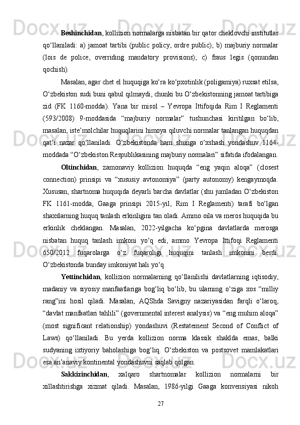 Beshinchidan , kollizion normalarga nisbatan bir qator cheklovchi institutlar
qo‘llaniladi:   a)   jamoat   tartibi   (public   policy,   ordre   public);   b)   majburiy   normalar
(lois   de   police,   overriding   mandatory   provisions);   c)   fraus   legis   (qonundan
qochish).
Masalan, agar chet el huquqiga ko‘ra ko‘pxotinlik (poligamiya) ruxsat etilsa,
O‘zbekiston sudi buni qabul qilmaydi, chunki bu O‘zbekistonning jamoat tartibiga
zid   (FK   1160-modda).   Yana   bir   misol   –   Yevropa   Ittifoqida   Rim   I   Reglamenti
(593/2008)   9-moddasida   “majburiy   normalar”   tushunchasi   kiritilgan   bo‘lib,
masalan, iste’molchilar huquqlarini himoya qiluvchi normalar tanlangan huquqdan
qat’i   nazar   qo‘llaniladi.   O‘zbekistonda   ham   shunga   o‘xshash   yondashuv   1164-
moddada “O‘zbekiston Respublikasining majburiy normalari” sifatida ifodalangan.
Oltinchidan ,   zamonaviy   kollizion   huquqda   “eng   yaqin   aloqa”   (closest
connection)   prinsipi   va   “xususiy   avtonomiya”   (party   autonomy)   kengaymoqda.
Xususan, shartnoma huquqida deyarli barcha davlatlar (shu jumladan O‘zbekiston
FK   1161-modda,   Gaaga   prinsipi   2015-yil,   Rim   I   Reglamenti)   tarafi   bo‘lgan
shaxslarning huquq tanlash erkinligini tan oladi. Ammo oila va meros huquqida bu
erkinlik   cheklangan.   Masalan,   2022-yilgacha   ko‘pgina   davlatlarda   merosga
nisbatan   huquq   tanlash   imkoni   yo‘q   edi,   ammo   Yevropa   Ittifoqi   Reglamenti
650/2012   fuqarolarga   o‘z   fuqaroligi   huquqini   tanlash   imkonini   berdi.
O‘zbekistonda bunday imkoniyat hali yo‘q.
Yettinchidan ,   kollizion   normalarning   qo‘llanilishi   davlatlarning   iqtisodiy,
madaniy   va   siyosiy   manfaatlariga   bog‘liq   bo‘lib,   bu   ularning   o‘ziga   xos   “milliy
rang”ini   hosil   qiladi.   Masalan,   AQShda   Savigny   nazariyasidan   farqli   o‘laroq,
“davlat manfaatlari tahlili” (governmental interest analysis) va “eng muhim aloqa”
(most   significant   relationship)   yondashuvi   (Restatement   Second   of   Conflict   of
Laws)   qo‘llaniladi.   Bu   yerda   kollizion   norma   klassik   shaklda   emas,   balki
sudyaning   ixtiyoriy   baholashiga   bog‘liq.   O‘zbekiston   va   postsovet   mamlakatlari
esa an’anaviy kontinental yondashuvni saqlab qolgan.
Sakkizinchidan ,   xalqaro   shartnomalar   kollizion   normalarni   bir
xillashtirishga   xizmat   qiladi.   Masalan,   1986-yilgi   Gaaga   konvensiyasi   nikoh
27 
