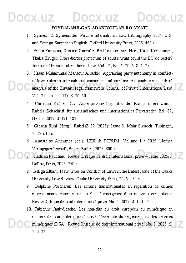 FOYDALANILGAN  ADABIYOTLAR RO‘YXATI
1.   Symeon   C.   Symeonides.   Private   International   Law   Bibliography   2024:   U.S.
and Foreign Sources in English.  Oxford University Press, 2025. 450 s.
2.   Pietro Franzina, Cristina González Beilfuss, Jan von Hein, Katja Karjalainen,
Thalia Kruger. Cross-border protection of adults: what could the EU do better?
Journal of Private International Law. Vol. 21, No. 1. 2025. S. 1–25.
3.   Hasan Muhammad Mansour Alrashid. Appraising party autonomy in conflict-
of-laws   rules   in   international   consumer   and   employment   contracts:   a   critical
analysis of the Kuwaiti legal framework.   Journal of Private International Law.
Vol. 21, No. 1. 2025. S. 26–50.
4.   Christian   Kohler.   Zur   Außenprivatrechtspolitik   der   Europäischen   Union.
Rabels   Zeitschrift   für   ausländisches   und   internationales   Privatrecht.   Bd.   89,
Heft 3. 2025. S. 451–482.
5.   Giesela   Rühl   (Hrsg.).   RabelsZ   89   (2025):   Issue   3.   Mohr   Siebeck,   Tübingen,
2025. 610 s.
6.   Apostolos   Anthimos   (ed.).   LEX   &   FORUM.   Volume   I   /   2025.   Nomos
Verlagsgesellschaft, Baden-Baden, 2025.  300 s.
7.   Hadrien Pauchard. Revue Critique de droit international privé – Issue 2025/2.
Dalloz, Paris, 2025. 250 s.
8.  Béligh Elbalti. New Titles on Conflict of Laws in the Latest Issue of the Osaka
University Law Review.  Osaka University Press, 2025. 150 s.
9.   Delphine   Porcheron.   Les   actions   transnationales   en   réparation   de   crimes
internationaux   commis   par   un   État:   l’émergence   d’un   nouveau   contentieux.
Revue Critique de droit international privé. No. 2. 2025. S. 100–120.
10.   Fabienne   Jault-Seseke.   Les   non-dits   du   droit   européen   du   numérique   en
matière   de   droit   international   privé:   l’exemple   du   règlement   sur   les   services
numériques (DSA).  Revue Critique de droit international privé. No. 3. 2025. S.
200–220.
29 