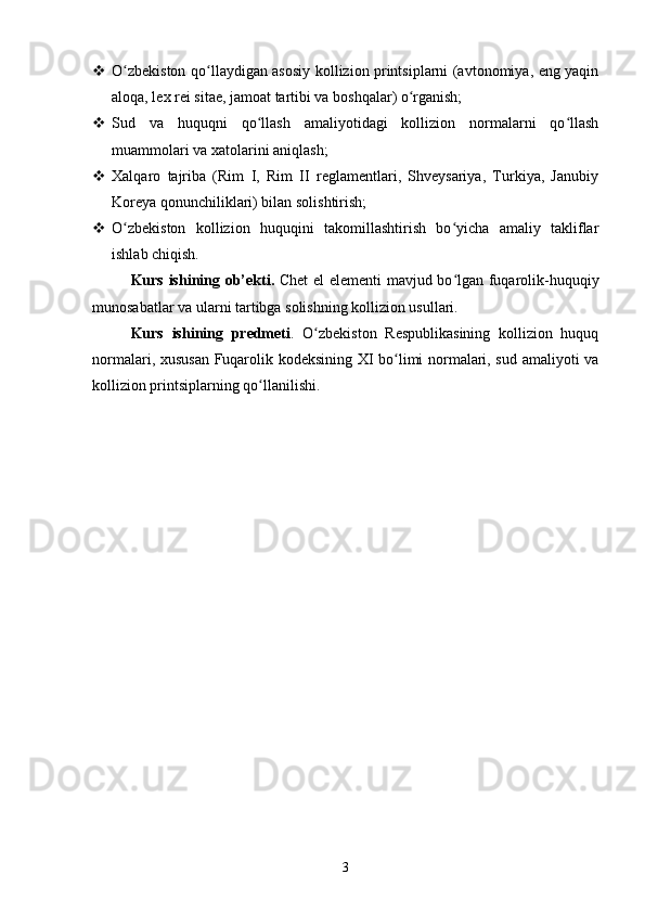  O zbekiston qo llaydigan asosiy kollizion printsiplarni (avtonomiya, eng yaqinʻ ʻ
aloqa, lex rei sitae, jamoat tartibi va boshqalar) o rganish;	
ʻ
 Sud   va   huquqni   qo llash   amaliyotidagi   kollizion   normalarni   qo llash	
ʻ ʻ
muammolari va xatolarini aniqlash;
 Xalqaro   tajriba   (Rim   I,   Rim   II   reglamentlari,   Shveysariya,   Turkiya,   Janubiy
Koreya qonunchiliklari) bilan solishtirish;
 O zbekiston   kollizion   huquqini   takomillashtirish   bo yicha   amaliy   takliflar	
ʻ ʻ
ishlab chiqish.
Kurs ishining ob’ekti .   Chet el elementi  mavjud bo lgan fuqarolik-huquqiy	
ʻ
munosabatlar va ularni tartibga solishning kollizion usullari.
Kurs   ishining   predmeti .   O zbekiston   Respublikasining   kollizion   huquq	
ʻ
normalari, xususan Fuqarolik kodeksining XI bo limi normalari, sud amaliyoti va	
ʻ
kollizion printsiplarning qo llanilishi.	
ʻ
3 
