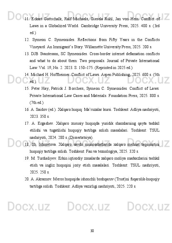 11.   Eckart   Gottschalk,   Ralf   Michaels,   Giesela   Rühl,   Jan   von   Hein.   Conflict   of
Laws   in   a   Globalized   World.   Cambridge   University   Press,   2025.   400   s.   (3rd
ed.)
12.   Symeon   C.   Symeonides.   Reflections   from   Fifty   Years   in   the   Conflicts
Vineyard: An Immigrant’s Story.  Willamette University Press, 2025. 200 s.
13.   DJB   Svantesson,   SC   Symeonides.   Cross-border   internet   defamation   conflicts
and   what   to   do   about   them:   Two   proposals.   Journal   of   Private   International
Law. Vol. 19, No. 2. 2023. S. 150–175. (Reprinted in 2025 ed.)
14.  Michael H. Hoffheimer. Conflict of Laws. Aspen Publishing, 2025. 600 s. (5th
ed.)
15.   Peter   Hay,   Patrick   J.   Borchers,   Symeon   C.   Symeonides.   Conflict   of   Laws:
Private International Law Cases and Materials.   Foundation Press, 2025. 800 s.
(7th ed.)
16.   A. Saidov (ed.). Xalqaro huquq: Ma’ruzalar kursi. Toshkent: Adliya nashriyoti,
2023. 350 s.
17.   A.   Ergashev.   Xalqaro   xususiy   huquqda   yuridik   shaxslarning   qayta   tashkil
etilishi   va   tugatilishi   huquqiy   tartibga   solish   masalalari.   Toshkent:   TSUL
nashriyoti, 2024. 280 s. (Dissertatsiya).
18.   Sh.   Ishmetova.   Xalqaro   savdo   munosabatlarida   xalqaro   mehnat   taqsimotini
huquqiy tartibga solish. Toshkent: Fan va texnologiya, 2025. 320 s.
19.   M. Turdialiyev. Erkin iqtisodiy zonalarda xalqaro moliya markazlarini tashkil
etish   va   ingliz   huquqini   joriy   etish   masalalari.   Toshkent:   TSUL   nashriyoti,
2025. 250 s.
20.  A. Akramov. Meros huquqida ishonchli boshqaruv (Trust)ni fuqarolik-huquqiy
tartibga solish.  Toshkent: Adliya vazirligi nashriyoti, 2025. 220 s.
30 