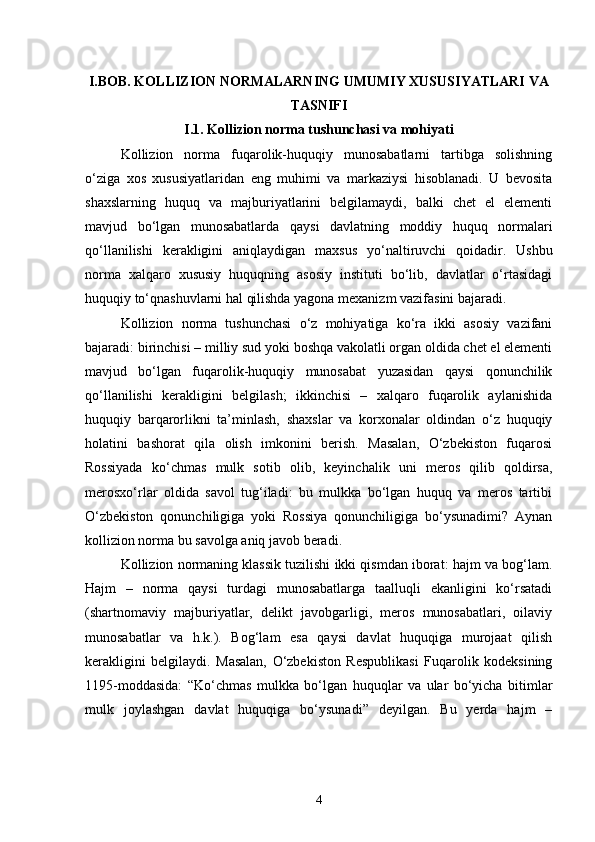 I.BOB. KOLLIZION NORMALARNING UMUMIY XUSUSIYATLARI VA
TASNIFI
I.1. Kollizion norma tushunchasi va mohiyati
Kollizion   norma   fuqarolik-huquqiy   munosabatlarni   tartibga   solishning
o‘ziga   xos   xususiyatlaridan   eng   muhimi   va   markaziysi   hisoblanadi.   U   bevosita
shaxslarning   huquq   va   majburiyatlarini   belgilamaydi,   balki   chet   el   elementi
mavjud   bo‘lgan   munosabatlarda   qaysi   davlatning   moddiy   huquq   normalari
qo‘llanilishi   kerakligini   aniqlaydigan   maxsus   yo‘naltiruvchi   qoidadir.   Ushbu
norma   xalqaro   xususiy   huquqning   asosiy   instituti   bo‘lib,   davlatlar   o‘rtasidagi
huquqiy to‘qnashuvlarni hal qilishda yagona mexanizm vazifasini bajaradi.
Kollizion   norma   tushunchasi   o‘z   mohiyatiga   ko‘ra   ikki   asosiy   vazifani
bajaradi: birinchisi – milliy sud yoki boshqa vakolatli organ oldida chet el elementi
mavjud   bo‘lgan   fuqarolik-huquqiy   munosabat   yuzasidan   qaysi   qonunchilik
qo‘llanilishi   kerakligini   belgilash;   ikkinchisi   –   xalqaro   fuqarolik   aylanishida
huquqiy   barqarorlikni   ta’minlash,   shaxslar   va   korxonalar   oldindan   o‘z   huquqiy
holatini   bashorat   qila   olish   imkonini   berish.   Masalan,   O‘zbekiston   fuqarosi
Rossiyada   ko‘chmas   mulk   sotib   olib,   keyinchalik   uni   meros   qilib   qoldirsa,
merosxo‘rlar   oldida   savol   tug‘iladi:   bu   mulkka   bo‘lgan   huquq   va   meros   tartibi
O‘zbekiston   qonunchiligiga   yoki   Rossiya   qonunchiligiga   bo‘ysunadimi?   Aynan
kollizion norma bu savolga aniq javob beradi.
Kollizion normaning klassik tuzilishi ikki qismdan iborat: hajm va bog‘lam.
Hajm   –   norma   qaysi   turdagi   munosabatlarga   taalluqli   ekanligini   ko‘rsatadi
(shartnomaviy   majburiyatlar,   delikt   javobgarligi,   meros   munosabatlari,   oilaviy
munosabatlar   va   h.k.).   Bog‘lam   esa   qaysi   davlat   huquqiga   murojaat   qilish
kerakligini   belgilaydi.   Masalan,   O‘zbekiston   Respublikasi   Fuqarolik   kodeksining
1195-moddasida:   “Ko‘chmas   mulkka   bo‘lgan   huquqlar   va   ular   bo‘yicha   bitimlar
mulk   joylashgan   davlat   huquqiga   bo‘ysunadi”   deyilgan.   Bu   yerda   hajm   –
4 