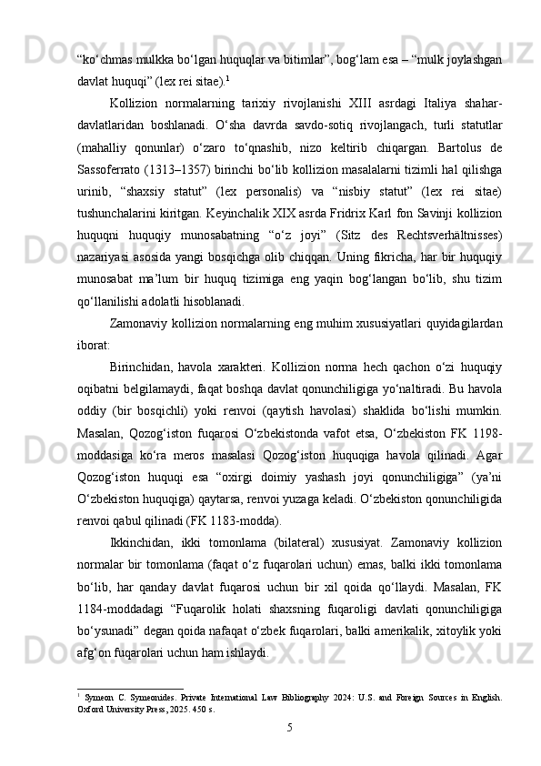 “ko‘chmas mulkka bo‘lgan huquqlar va bitimlar”, bog‘lam esa – “mulk joylashgan
davlat huquqi” (lex rei sitae). 1
Kollizion   normalarning   tarixiy   rivojlanishi   XIII   asrdagi   Italiya   shahar-
davlatlaridan   boshlanadi.   O‘sha   davrda   savdo-sotiq   rivojlangach,   turli   statutlar
(mahalliy   qonunlar)   o‘zaro   to‘qnashib,   nizo   keltirib   chiqargan.   Bartolus   de
Sassoferrato (1313–1357) birinchi bo‘lib kollizion masalalarni tizimli hal qilishga
urinib,   “shaxsiy   statut”   (lex   personalis)   va   “nisbiy   statut”   (lex   rei   sitae)
tushunchalarini kiritgan. Keyinchalik XIX asrda Fridrix Karl fon Savinji kollizion
huquqni   huquqiy   munosabatning   “o‘z   joyi”   (Sitz   des   Rechtsverhältnisses)
nazariyasi   asosida   yangi   bosqichga   olib   chiqqan.   Uning  fikricha,   har   bir   huquqiy
munosabat   ma’lum   bir   huquq   tizimiga   eng   yaqin   bog‘langan   bo‘lib,   shu   tizim
qo‘llanilishi adolatli hisoblanadi.
Zamonaviy kollizion normalarning eng muhim xususiyatlari quyidagilardan
iborat:
Birinchidan,   havola   xarakteri.   Kollizion   norma   hech   qachon   o‘zi   huquqiy
oqibatni belgilamaydi, faqat boshqa davlat qonunchiligiga yo‘naltiradi. Bu havola
oddiy   (bir   bosqichli)   yoki   renvoi   (qaytish   havolasi)   shaklida   bo‘lishi   mumkin.
Masalan,   Qozog‘iston   fuqarosi   O‘zbekistonda   vafot   etsa,   O‘zbekiston   FK   1198-
moddasiga   ko‘ra   meros   masalasi   Qozog‘iston   huquqiga   havola   qilinadi.   Agar
Qozog‘iston   huquqi   esa   “oxirgi   doimiy   yashash   joyi   qonunchiligiga”   (ya’ni
O‘zbekiston huquqiga) qaytarsa, renvoi yuzaga keladi. O‘zbekiston qonunchiligida
renvoi qabul qilinadi (FK 1183-modda).
Ikkinchidan,   ikki   tomonlama   (bilateral)   xususiyat.   Zamonaviy   kollizion
normalar  bir  tomonlama  (faqat  o‘z fuqarolari  uchun)  emas,  balki  ikki  tomonlama
bo‘lib,   har   qanday   davlat   fuqarosi   uchun   bir   xil   qoida   qo‘llaydi.   Masalan,   FK
1184-moddadagi   “Fuqarolik   holati   shaxsning   fuqaroligi   davlati   qonunchiligiga
bo‘ysunadi” degan qoida nafaqat o‘zbek fuqarolari, balki amerikalik, xitoylik yoki
afg‘on fuqarolari uchun ham ishlaydi.
1
  Symeon   C.   Symeonides.   Private   International   Law   Bibliography   2024:   U.S.   and   Foreign   Sources   in   English.
Oxford University Press, 2025. 450 s.
5 