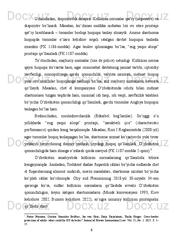 Uchinchidan, dispozitivlik darajasi. Kollizion normalar qat’iy (imperativ) va
dispozitiv   bo‘linadi.   Masalan,   ko‘chmas   mulkka   nisbatan   lex   rei   sitae   printsipi
qat’iy   hisoblanadi   –   tomonlar   boshqa   huquqni   tanlay   olmaydi.   Ammo   shartnoma
huquqida   tomonlar   o‘zaro   kelishuv   orqali   istalgan   davlat   huquqini   tanlashi
mumkin   (FK   1186-modda).   Agar   tanlov   qilinmagan   bo‘lsa,   “eng   yaqin   aloqa”
printsipi qo‘llaniladi (FK 1187-modda).
To‘rtinchidan, majburiy normalar (lois de police) ustunligi. Kollizion norma
qaysi   huquqni   ko‘rsatsa   ham,   agar   munosabat   davlatning   jamoat   tartibi,   iqtisodiy
xavfsizligi,   monopoliyaga   qarshi   qonunchilik,   valyuta   nazorati,   mehnat   huquqi
yoki iste’molchilar huquqlariga taalluqli bo‘lsa, sud majburiy normalarni bevosita
qo‘llaydi.   Masalan,   chet   el   kompaniyasi   O‘zbekistonda   ishchi   bilan   mehnat
shartnomasi   tuzgan  taqdirda  ham,  minimal   ish  haqi, ish  vaqti,  xavfsizlik  talablari
bo‘yicha O‘zbekiston qonunchiligi qo‘llaniladi, garchi tomonlar Angliya huquqini
tanlagan bo‘lsa ham.
Beshinchidan,   moslashuvchanlik   (fleksibel   bog‘lamlar).   So‘nggi   o‘n
yilliklarda   “eng   yaqin   aloqa”   printsipi,   “xarakterli   ijro”   (characteristic
performance) qoidasi keng tarqalmoqda. Masalan, Rim I Reglamentida (2008-yil)
agar tomonlar huquq tanlamagan bo‘lsa, shartnoma xizmat ko‘rsatuvchi yoki tovar
yetkazib   beruvchining   doimiy   yashash   joyidagi   huquq   qo‘llaniladi.   O‘zbekiston
qonunchiligida ham shunga o‘xshash qoida mavjud (FK 1187-modda 2-qism). 2
O‘zbekiston   amaliyotida   kollizion   normalarning   qo‘llanilishi   tobora
kengaymoqda. Jumladan, Toshkent shahar fuqarolik ishlari bo‘yicha sudlarida chet
el   fuqarolarining   aliment   undirish,   meros   masalalari,   shartnoma   nizolari   bo‘yicha
ko‘plab   ishlar   ko‘rilmoqda.   Oliy   sud   Plenumining   2018-yil   30-noyabr   34-son
qaroriga   ko‘ra,   sudlar   kollizion   normalarni   qo‘llashda   avvalo   O‘zbekiston
qonunchiligini,   keyin   xalqaro   shartnomalarni   (Minsk   konvensiyasi   1993,   Kiev
kelishuvi   2002,   Buxoro   kelishuvi   2022),   so‘ngra   umumiy   kollizion   printsipialni
qo‘llashi shart.
2
  Pietro   Franzina,   Cristina   González   Beilfuss,   Jan   von   Hein,   Katja   Karjalainen,   Thalia   Kruger.   Cross-border
protection of adults: what could the EU do better?  Journal of Private International Law. Vol. 21, No. 1. 2025. S. 1–
25.
6 