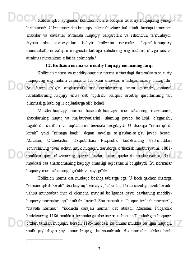 Xulosa   qilib   aytganda,   kollizion   norma   xalqaro   xususiy   huquqning   yuragi
hisoblanadi. U bir tomondan huquqiy to‘qnashuvlarni hal qiladi, boshqa tomondan
shaxslar   va   davlatlar   o‘rtasida   huquqiy   barqarorlik   va   ishonchni   ta’minlaydi.
Aynan   shu   xususiyatlari   tufayli   kollizion   normalar   fuqarolik-huquqiy
munosabatlarni   xalqaro   miqyosda   tartibga   solishning   eng   muhim,   o‘ziga   xos   va
ajralmas mexanizmi sifatida qolmoqda. 3
I.2. Kollizion norma va moddiy-huquqiy normaning farqi
Kollizion norma va moddiy-huquqiy norma o rtasidagi farq xalqaro xususiyʻ
huquqning   eng   muhim   va   amalda   har   kuni   sinovdan   o tadigan   asosiy   chizig idir.	
ʻ ʻ
Bu   farqni   to g ri   anglamaslik   sud   qarorlarining   bekor   qilinishi,   notarial	
ʻ ʻ
harakatlarning   haqiqiy   emas   deb   topilishi,   xalqaro   arbitraj   qarorlarining   tan
olinmasligi kabi og ir oqibatlarga olib keladi.	
ʻ
Moddiy-huquqiy   norma   fuqarolik-huquqiy   munosabatning   mazmunini,
shaxslarning   huquq   va   majburiyatlarini,   ularning   paydo   bo lishi,   o zgarishi,	
ʻ ʻ
tugatilishi   shartlari   va   oqibatlarini   bevosita   belgilaydi.   U   shaxsga   “nima   qilish
kerak”   yoki   “nimaga   haqli”   degan   savolga   to g ridan-to g ri   javob   beradi.	
ʻ ʻ ʻ ʻ
Masalan,   O zbekiston   Respublikasi   Fuqarolik   kodeksining   973-moddasi	
ʻ
sotuvchining tovar uchun mulk huquqini xaridorga o tkazish majburiyatini, 1001-	
ʻ
moddasi   qarz   oluvchining   qarzni   foizlari   bilan   qaytarish   majburiyatini,   351-
moddasi  esa shartnomaning haqiqiy emasligi  oqibatlarini belgilaydi. Bu normalar
huquqiy munosabatning “go shti va suyagi”dir.	
ʻ
Kollizion   norma   esa   mutlaqo   boshqa   tabiatga   ega.   U   hech   qachon   shaxsga
“nimani qilish kerak” deb buyruq bermaydi, balki faqat bitta savolga javob beradi:
ushbu   munosabat   chet   el   elementi   mavjud   bo lganda   qaysi   davlatning   moddiy-	
ʻ
huquqiy   normalari   qo llanilishi   lozim?   Shu   sababli   u   “huquq   tanlash   normasi”,	
ʻ
“havola   normasi”,   “ikkinchi   darajali   norma”   deb   ataladi.   Masalan,   Fuqarolik
kodeksining   1186-moddasi   tomonlarga   shartnoma   uchun   qo llaniladigan   huquqni	
ʻ
o zlari tanlash huquqini beradi, 1195-moddasi  ko chmas mulkka bo lgan huquqni	
ʻ ʻ ʻ
mulk   joylashgan   joy   qonunchiligiga   bo ysundiradi.   Bu   normalar   o zlari   hech	
ʻ ʻ
3
 
7 