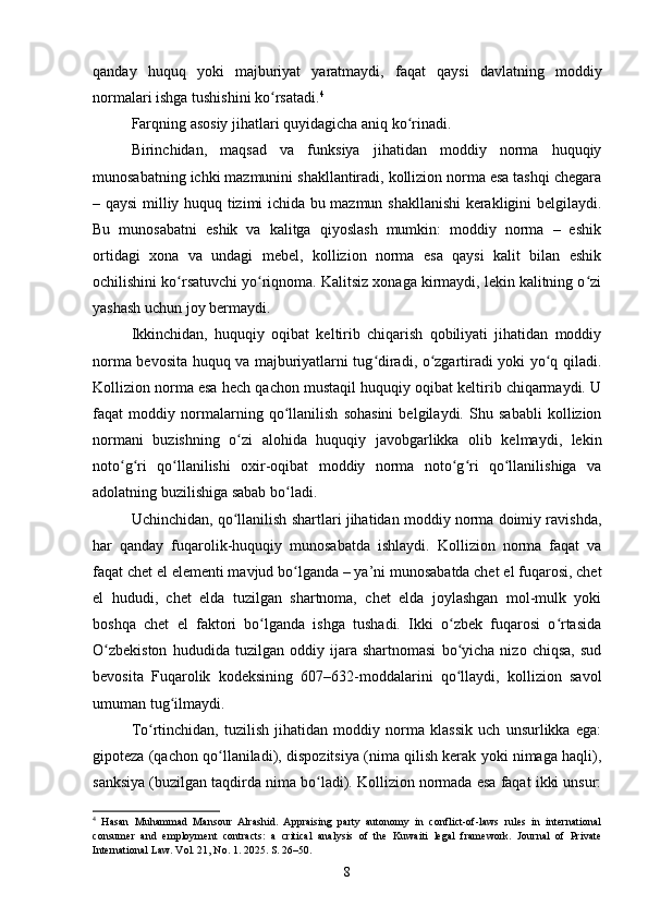 qanday   huquq   yoki   majburiyat   yaratmaydi,   faqat   qaysi   davlatning   moddiy
normalari ishga tushishini ko rsatadi.ʻ 4
Farqning asosiy jihatlari quyidagicha aniq ko rinadi.	
ʻ
Birinchidan,   maqsad   va   funksiya   jihatidan   moddiy   norma   huquqiy
munosabatning ichki mazmunini shakllantiradi, kollizion norma esa tashqi chegara
– qaysi milliy huquq tizimi ichida bu mazmun shakllanishi  kerakligini belgilaydi.
Bu   munosabatni   eshik   va   kalitga   qiyoslash   mumkin:   moddiy   norma   –   eshik
ortidagi   xona   va   undagi   mebel,   kollizion   norma   esa   qaysi   kalit   bilan   eshik
ochilishini ko rsatuvchi yo riqnoma. Kalitsiz xonaga kirmaydi, lekin kalitning o zi	
ʻ ʻ ʻ
yashash uchun joy bermaydi.
Ikkinchidan,   huquqiy   oqibat   keltirib   chiqarish   qobiliyati   jihatidan   moddiy
norma bevosita huquq va majburiyatlarni tug diradi, o zgartiradi yoki yo q qiladi.	
ʻ ʻ ʻ
Kollizion norma esa hech qachon mustaqil huquqiy oqibat keltirib chiqarmaydi. U
faqat   moddiy   normalarning   qo llanilish   sohasini   belgilaydi.   Shu   sababli   kollizion	
ʻ
normani   buzishning   o zi   alohida   huquqiy   javobgarlikka   olib   kelmaydi,   lekin	
ʻ
noto g ri   qo llanilishi   oxir-oqibat   moddiy   norma   noto g ri   qo llanilishiga   va	
ʻ ʻ ʻ ʻ ʻ ʻ
adolatning buzilishiga sabab bo ladi.	
ʻ
Uchinchidan, qo llanilish shartlari jihatidan moddiy norma doimiy ravishda,	
ʻ
har   qanday   fuqarolik-huquqiy   munosabatda   ishlaydi.   Kollizion   norma   faqat   va
faqat chet el elementi mavjud bo lganda – ya’ni munosabatda chet el fuqarosi, chet	
ʻ
el   hududi,   chet   elda   tuzilgan   shartnoma,   chet   elda   joylashgan   mol-mulk   yoki
boshqa   chet   el   faktori   bo lganda   ishga   tushadi.   Ikki   o zbek   fuqarosi   o rtasida	
ʻ ʻ ʻ
O zbekiston   hududida   tuzilgan   oddiy   ijara   shartnomasi   bo yicha   nizo   chiqsa,   sud	
ʻ ʻ
bevosita   Fuqarolik   kodeksining   607–632-moddalarini   qo llaydi,   kollizion   savol	
ʻ
umuman tug ilmaydi.	
ʻ
To rtinchidan,   tuzilish   jihatidan   moddiy   norma   klassik   uch   unsurlikka   ega:	
ʻ
gipoteza (qachon qo llaniladi), dispozitsiya (nima qilish kerak yoki nimaga haqli),	
ʻ
sanksiya (buzilgan taqdirda nima bo ladi). Kollizion normada esa faqat ikki unsur:	
ʻ
4
  Hasan   Muhammad   Mansour   Alrashid.   Appraising   party   autonomy   in   conflict-of-laws   rules   in   international
consumer   and   employment   contracts:   a   critical   analysis   of   the   Kuwaiti   legal   framework.   Journal   of   Private
International Law. Vol. 21, No. 1. 2025. S. 26–50.
8 