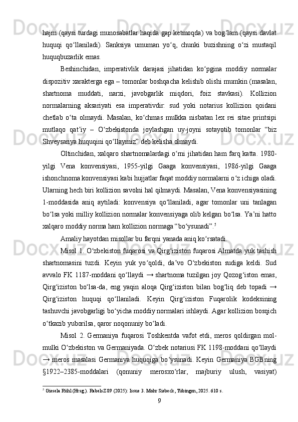 hajm (qaysi turdagi munosabatlar haqida gap ketmoqda) va bog lam (qaysi davlatʻ
huquqi   qo llaniladi).   Sanksiya   umuman   yo q,   chunki   buzishning   o zi   mustaqil	
ʻ ʻ ʻ
huquqbuzarlik emas.
Beshinchidan,   imperativlik   darajasi   jihatidan   ko pgina   moddiy   normalar	
ʻ
dispozitiv xarakterga ega – tomonlar boshqacha kelishib olishi mumkin (masalan,
shartnoma   muddati,   narxi,   javobgarlik   miqdori,   foiz   stavkasi).   Kollizion
normalarning   aksariyati   esa   imperativdir:   sud   yoki   notarius   kollizion   qoidani
chetlab   o ta   olmaydi.   Masalan,   ko chmas   mulkka   nisbatan   lex   rei   sitae   printsipi	
ʻ ʻ
mutlaqo   qat iy   –   O zbekistonda   joylashgan   uy-joyni   sotayotib   tomonlar   “biz	
ʼ ʻ
Shveysariya huquqini qo llaymiz” deb kelisha olmaydi.	
ʻ
Oltinchidan, xalqaro shartnomalardagi o rni jihatidan ham farq katta. 1980-	
ʻ
yilgi   Vena   konvensiyasi,   1955-yilgi   Gaaga   konvensiyasi,   1986-yilgi   Gaaga
ishonchnoma konvensiyasi kabi hujjatlar faqat moddiy normalarni o z ichiga oladi.	
ʻ
Ularning hech biri kollizion savolni hal qilmaydi. Masalan, Vena konvensiyasining
1-moddasida   aniq   aytiladi:   konvensiya   qo llaniladi,   agar   tomonlar   uni   tanlagan	
ʻ
bo lsa yoki milliy kollizion normalar konvensiyaga olib kelgan bo lsa. Ya’ni hatto	
ʻ ʻ
xalqaro moddiy norma ham kollizion normaga “bo ysunadi”.	
ʻ 5
Amaliy hayotdan misollar bu farqni yanada aniq ko rsatadi.	
ʻ
Misol 1. O zbekiston fuqarosi va Qirg iziston fuqarosi Almatda yuk tashish	
ʻ ʻ
shartnomasini   tuzdi.   Keyin   yuk   yo qoldi,   da vo   O zbekiston   sudiga   keldi.   Sud	
ʻ ʼ ʻ
avvalo FK 1187-moddani  qo llaydi  → shartnoma tuzilgan joy Qozog iston emas,	
ʻ ʻ
Qirg iziston   bo lsa-da,   eng   yaqin   aloqa   Qirg iziston   bilan   bog liq   deb   topadi   →	
ʻ ʻ ʻ ʻ
Qirg iziston   huquqi   qo llaniladi.   Keyin   Qirg iziston   Fuqarolik   kodeksining
ʻ ʻ ʻ
tashuvchi javobgarligi bo yicha moddiy normalari ishlaydi. Agar kollizion bosqich	
ʻ
o tkazib yuborilsa, qaror noqonuniy bo ladi.	
ʻ ʻ
Misol   2.   Germaniya   fuqarosi   Toshkentda   vafot   etdi,   meros   qoldirgan   mol-
mulki O zbekiston va Germaniyada. O zbek notariusi FK 1198-moddani qo llaydi	
ʻ ʻ ʻ
→   meros   masalasi   Germaniya   huquqiga   bo ysunadi.   Keyin   Germaniya   BGBning	
ʻ
§1922–2385-moddalari   (qonuniy   merosxo rlar,   majburiy   ulush,   vasiyat)	
ʻ
5
 Giesela Rühl (Hrsg.). RabelsZ 89 (2025): Issue 3. Mohr Siebeck, Tübingen, 2025. 610 s.
9 