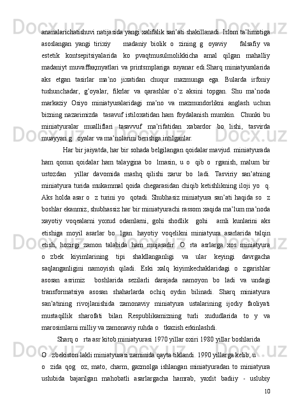 ananalarichatishuvi natijasida yangi xalifalik san’ati shakillanadi. Islom ta’limotiga
asoslangan   yangi   tirixiy     madaniy   biolik   o zining   g oyaviy     falsafiy   va   
estetik   kontsepitsiyalarida   ko pvaqtmusulmolikkicha   amal   qilgan   mahalliy	

madaniyt   muvaffaқmyatlari   va   printsmplariga   suyanar   edi.Sharq   miniatyuralarida
aks   etgan   tasirlar   ma’no   jixatidan   chuqur   mazmunga   ega.   Bularda   irfoniy
tushunchadar,   g’oyalar,   fikrlar   va   qarashlar   o’z   aksini   topgan.   Shu   ma’noda
markaziy   Osiyo   miniatyuralaridagi   ma’no   va   mazmundorlikni   anglash   uchun
bizning   nazarimizda     tasavuf   istiloxatidan   ham   foydalanish   mumkin.     Chunki   bu
miniatyuralar   mualliflari   tasavvuf   ma’rifatidan   xabardor   bo lishi,   tasvirda	

muayyan g oyalar va ma’nolarini berishga intilganlar. 	

           Har bir jaiyatda, har bir sohada belgilangan qoidalar mavjud. miniatyurada
ham   qonun   qoidalar   ham   talaygina   bo lmasin,   u   o qib   o rganish,   malum   bir	
  
ustozdan     yillar   davomida   mashq   qilishi   zarur   bo ladi.   Tasviriy   san’atning	

miniatyura   turida   mukammal   qoida   chegarasidan   chiqib   ketishlikning   iloji   yo q.	

Aks  holda  asar   o z  turini  yo qotadi.  Shubhasiz   miniatyura   san’ati   haqida  so z	
  
boshlar ekanmiz, shubhassiz har bir miniatyurachi rassom xaqida ma’lum ma’noda
xayotiy   voqealarni   yoxud   odamlarni,   gohi   shodlik     gohi   amli   kunlarini   aks	

etishiga   moyil   asarlar   bo lgan.   hayotiy   voqelikni   miniatyura   asarlarida   talqin	

etish,   hozirgi   zamon   talabida   ham   mujasadir.   O rta   asrlarga   xos   miniatyura	

o zbek   kiyimlarining   tipi   shakllanganligi   va   ular   keyingi   davrgacha	

saqlanganligini   namoyish   qiladi.   Eski   xalq   kiyimkechaklaridagi   o zgarishlar	

asosan   asrimiz     boshlarida   sezilarli   darajada   namoyon   bo ladi   va   undagi	

transformatsiya   asosan   shaharlarda   ochiq   oydin   bilinadi.   Sharq   miniatyura
san’atining   rivojlanishida   zamonaviy   miniatyura   ustalarining   ijodiy   faoliyati
mustaqillik   sharofati   bilan   Respublikamizning   turli   xududlarida   to y   va	

marosimlarni milliy va zamonaviy ruhda o tkazish erkinlashdi. 	

          Sharq o rta asr kitob miniatyurasi 1970 yillar oxiri 1980 yillar boshlarida 	

O zbekiston lakli miniatyurasi zaminida qayta tiklandi. 1990 yillarga kelib, u 	

o zida   qog oz,   mato,   charm,   gazmolga   ishlangan   miniatyuradan   to   miniatyura
 
uslubida   bajarilgan   mahobatli   asarlargacha   hamrab,   yaxlit   badiiy   -   uslubiy
10 