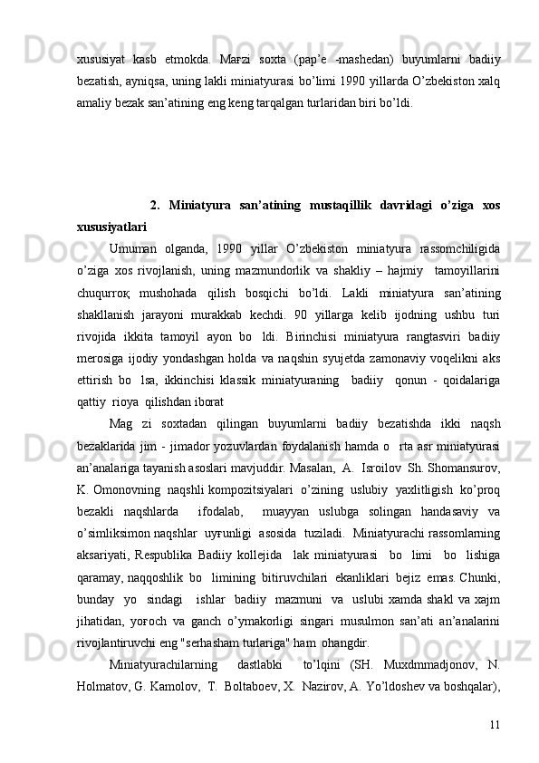 xususiyat   kasb   etmokda.   Maғzi   soxta   (pap’e   -mashedan)   buyumlarni   badiiy
bezatish, ayniqsa, uning lakli miniatyurasi bo’limi 1990 yillarda O’zbekiston xalq
amaliy bezak san’atining eng keng tarqalgan turlaridan biri bo’ldi.
                2.   Miniatyura   san’atining   mustaqillik   davridagi   o’ziga   xos
xususiyatlari
  Umuman   olganda,   1990   yillar   O’zbekiston   miniatyura   rassomchiligida
o’ziga   xos   rivojlanish,   uning   mazmundorlik   va   shakliy   –   hajmiy     tamoyillarini
chuqurroқ   mushohada   qilish   bosqichi   bo’ldi.   Lakli   miniatyura   san’atining
shakllanish   jarayoni   murakkab   kechdi.   90   yillarga   kelib   ijodning   ushbu   turi
rivojida   ikkita   tamoyil   ayon   bo ldi.   Birinchisi   miniatyura   rangtasviri   badiiy
merosiga   ijodiy   yondashgan   holda   va   naqshin   syujetda   zamonaviy   voqelikni   aks
ettirish   bo lsa,   ikkinchisi   klassik   miniatyuraning     badiiy     qonun   -   qoidalariga	

qattiy  rioya  qilishdan iborat
Mag zi   soxtadan   qilingan   buyumlarni   badiiy   bezatishda   ikki   naqsh

bezaklarida  jim   -  jimador   yozuvlardan  foydalanish  hamda  o rta  asr  miniatyurasi	

an’analariga tayanish asoslari mavjuddir. Masalan,  A.  Isroilov  Sh. Shomansurov,
K. Omonovning  naqshli kompozitsiyalari  o’zining  uslubiy  yaxlitligish  ko’proq
bezakli   naqshlarda     ifodalab,     muayyan   uslubga   solingan   handasaviy   va
o’simliksimon naqshlar  uyғunligi  asosida  tuziladi.  Miniatyurachi rassomlarning
aksariyati,   Respublika   Badiiy   kollejida     lak   miniatyurasi     bo limi     bo lishiga	
 
qaramay, naqqoshlik  bo limining  bitiruvchilari  ekanliklari  bejiz  emas. Chunki,	

bunday     yo sindagi       ishlar     badiiy     mazmuni     va     uslubi   xamda   shakl   va   xajm	

jihatidan,   yoғoch   va   ganch   o’ymakorligi   singari   musulmon   san’ati   an’analarini
rivojlantiruvchi eng "serhasham turlariga" ham  ohangdir.
Miniatyurachilarning     dastlabki     to’lqini   (SH.   Muxdmmadjonov,   N.
Holmatov, G. Kamolov,  T.  Boltaboev, X.  Nazirov, A. Yo’ldoshev va boshqalar),
11 
