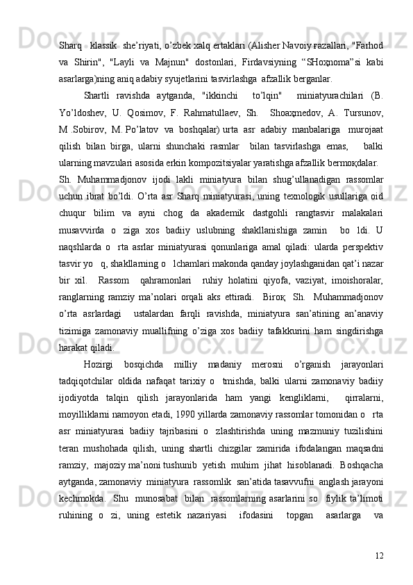 Sharq   klassik  she’riyati, o’zbek xalq ertaklari (Alisher Navoiy ғazallari, "Farhod
va   Shirin",   "Layli   va   Majnun"   dostonlari,   Firdavsiyning   “SHoҳnoma”si   kabi
asarlarga)ning aniq adabiy syujetlarini tasvirlashga  afzallik berganlar.
Shartli   ravishda   aytganda,   "ikkinchi     to’lqin"     miniatyurachilari   (B.
Yo’ldoshev,   U.   Qosimov,   F.   Rahmatullaev,   Sh.     Shoaҳmedov,   A.   Tursunov,
M .Sobirov,  M. Po’latov  va  boshqalar) urta  asr  adabiy  manbalariga   murojaat
qilish   bilan   birga,   ularni   shunchaki   rasmlar     bilan   tasvirlashga   emas,       balki
ularning mavzulari asosida erkin kompozitsiyalar yaratishga afzallik bermoқdalar.
S h .   Muhammadjonov   ijodi   lakli   miniatyura   bilan   shu g’ ullanadigan   rassomlar
uchun   ibrat   bo’ldi.   O’rta   asr   Sharq   miniatyurasi,   uning   texnologik   usullariga   oid
chuqur   bilim   va   ayni   chog da   akademik   dastgohli   rangtasvir   malakalari
musavvirda   o ziga   xos   badiiy   uslubning   shakllanishiga   zamin     bo ldi.   U	
 
naqshlarda   o rta   asrlar   miniatyurasi   qonunlariga   amal   qiladi:   ularda   perspektiv

tasvir yo q, shakllarning o lchamlari makonda qanday joylashganidan qat’i nazar	
 
bir   xil.     Rassom     qahramonlari     ruhiy   holatini   qiyofa,   vaziyat,   imoishoralar,
ranglarning   ramziy   ma’nolari   orqali   aks   ettiradi.     Biroқ     Sh.     Muhammadjonov
o’rta   asrlardagi     ustalardan   farqli   ravishda,   miniatyura   san’atining   an’anaviy
tizimiga   zamonaviy   muallifning   o’ziga   xos   badiiy   tafakkurini   ham   singdirishga
harakat qiladi.
Hozirgi   bosqichda   milliy   madaniy   merosni   o’rganish   jarayonlari
tadqiqotchilar   oldida   nafaqat   tarixiy   o tmishda,   balki   ularni   zamonaviy   badiiy	

ijodiyotda   talqin   qilish   jarayonlarida   ham   yangi   kengliklarni,     qirralarni,
moyilliklarni namoyon etadi, 1990 yillarda zamonaviy rassomlar tomonidan o rta	

asr   miniatyurasi   badiiy   tajribasini   o zlashtirishda   uning   mazmuniy   tuzilishini	

teran   mushohada   qilish,   uning   shartli   chizgilar   zamirida   ifodalangan   maqsadni
ramziy,  majoziy ma’noni tushunib  yetish  muhim  jihat  hisoblanadi.  Boshqacha
aytganda, zamonaviy  miniatyura  rassomlik  san’atida tasavvufni  anglash jarayoni
kechmokda.     Shu     munosabat     bilan    rassomlarning   asarlarini   so fiylik  ta’limoti	

ruhining   o zi,   uning   estetik   nazariyasi     ifodasini     topgan     asarlarga     va	

12 
