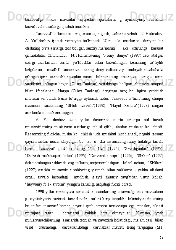 tasavvufga     xos   mavzular,   syujetlar,   qoidalarni   g ayriixtiyoriy   ravishda
tasvirlovchi asarlarga ajratish mumkin.
Tasavvuf  ta’limotini   eng teranroқ anglash, tushunib yetish   N. Holmatov,
A.   Yo’ldoshev   ijodida   namoyon   bo’lmokda.   Ular     o’z     asarlarida     dunyoni   his
etishning o’rta asrlarga xos bo’lgan ramziy ma’nosini        aks    ettirishga    harakat
qilmokdalar. Chunonchi,     N. Holmatovning   "Foniy   dunyo" (1997) deb   atalgan
oxirgi   asarlaridan   birida   yo’ldoshlar   bilan   tasvirlangan   kemaning   so’fiylik
belgilarini,     muallif     tomonidan     uning   diniy   ғafsonaviy     mohiyati   mushohada
qilinganligini   sezmaslik   mumkin   emas.     Manzaraning     mazmuni     dengiz     ramz
vazifasini     o’tagan   haқqa   (Olloҳ   Taologa)   yetishishga   bo’lgan   ishoraviy   maqsad
bilan   ifodalanadi.   Haқqa   (Olloҳ   Taologa)   dengizga   ғarқ   bo’libgina   yetishish
mumkin   va   bunda   kema   to’siqqa   aylanadi   holos.   Tasavvuf   ta’limotining   chuqur
mazmuni   rassomning   "SHoh   darvish"(1998),   "Hayot   kemasi"(1998)   singari
asarlarida o z aksini topgan.	

A.   Yo ldoshev   uzoq   yillar   davomida   o rta   asrlarga   oid   buyuk	
 
musavvirlarning   miniatyura   asarlariga   tahlid   qilib,   ulardan   nushalar   ko chirdi.	

Rassomning fikricha, nusha ko chirish juda mushkul hisoblanadi, negaki rassom	

qaysi   asardan   nusha   olayotgan   bo lsa,   o sha   rassomning   ruhiy   holatiga   kirishi	
 
lozim.   Tasavvuf   qoidalari   uning   "Yo lda"   (1994),   "Sevishganlar"   (1995),	

"Darvish   ma’shuqasi     bilan"   (1995),   "Darvishlar   raqsi"   (1996),     "Shikor"   (1997)
deb nomlangan ishlarida eng to’laroқ mujassamlashgan.    Misol  uchun,   "SHikor"
(1997)   asarida   musavvir   sipohiyning   yirtqich   bilan   yakkama   -   yakka   olishuvi
orqali   avvalo   insondagi     mudhish,   g’ayri   shuuriy   tuyg’udan   ustun   kelish,
"hayvoniy fe’l - atvorni" yengish zarurligi haqidagi fikrni beradi.
1990   yillar   miniatyura   san’atida   rassomlarning   tasavvufga   xos   mavzularni
g ayriixtiyoriy ravishda tasvirlovchi asarlari keng tarqaldi.   Miniatyurachilarning	

bu   toifasi   tasavvuf   haqida   deyarli   ҳech   qanaqa   tasavvurga   ega   emaslar,   o’zlari
murojaat   etgan     obrazlarni   izohlab   bera   olmaydilar.   Xususan,   yosh
miniatyurachilarning   asarlarida xonish  va navozish  holatidagi,  ma’shuqasi    bilan
visol     oғushidagi,     darbadarlikdagi     darvishlar   mavzui   keng   tarqalgan   (SH.
13 