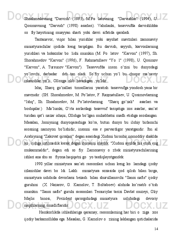 Shoa h medovning   "Darvish"   (1993),   M.Po latovning     "Darvishlar"   (1994),   U.
Qosimovning   "Darvish"   (1998)   asarlari).   Vaholanki,   tasavvufda   darvishlikka
so fiy hayotining  muayyan  sharti  yoki  davri  sifatida  qaraladi.	

Tantanavor,   viqor   bilan   yurishlar   yoki   sayohat   mavzulari   zamonaviy
miniatyurachilar   ijodida   keng   tarqalgan.   Bu   darvish,   sayyoh,   karvonlarning
yurishlari   va   hokazolar   bo lishi   mumkin   (M.   Po latov     "Karvon"   (1997),   Sh.	
 
Shorahmedov   "Karvon"   (1996),   F.   Rahmatullaev   "Yo l"   (1998),   U.   Qosimov	

"Karvon",   A.   Tursunov   "Karvon").     Tasavvufda     inson     o’zini     bu     dunyodagi
yo’lovchi,   darbadar     deb   tan   oladi.   So’fiy   uchun   yo’l   bu   chuqur   ma’naviy
izlanishlar  yo’li,  Olloҳga  olib  boradigan   yo’ldir.
Ishқ,   Sharq   go’zallari   timsollarini   yaratish   tasavvufga yondosh yana bir
mavzudir.  (SH.  Shorahmedov,   M.  Po’latov,  F.  Raҳmatullaev,  U.  Qosimovlarning
"Ish q ",   Sh.   Shoa h medov,   M.   Po’latovlarning     "Sharq   go’zali"     asarlari   va
boshqalar.)     Ma’lumki,   O’rta   asrlardagi   tasavvuf   tariqatiga   xos   asarlar,   san’at
turidan  qat’i   nazar   ishқni, Ollohga  bo’lgan  muhabbatni   madh etishga  asoslangan.
Masalan,   Jomiyning   dunyoqarashiga   ko’ra,   butun   dunyo   bu   ilohiy   birlamchi
asosning   namoyon   bo’lishidir,   insonni   esa   ғ   parvardigor   yaratgandir.   Ibn   al
Arabiyning "Zakovat qirralari" degan asaridagi Xudoni bironbir nomoddiy shaklda
ko rishga intilmaslik kerak degan iborasini olaylik. "Xudoni ayolda his etish eng	

mukammaldir",   degan   edi   so fiy.   Zamonaviy   o zbek   miniatyurachilarining	
 
ishlari ana shu so fiyona haqiqatni go yo tasdiqlayotgandek.	
 
1990   yillar   miniatyura   san’ati   rassomlari   uchun   keng   ko lamdagi   ijodiy	

izlanishlar   davri   bo ldi.   Lakli     miniatyura   soxasida   ijod   qilish   bilan   birga,	

miniatyura   uslubida   devorlarni   bezash     bilan   shuғullanuvchi   "Sanoi   nafis"   ijodiy
guruhini     (X.   Nazarov,   G.   Kamolov,   T.   Boltaboev)   alohida   ko’rsatib   o’tish
mumkin.   "Sanoi   nafis"   guruhi   rassomlari   Temuriylar   tarixi   Davlat   muzeyi,   Oliy
Majlis     binosi,     Prezident   qarorgohidagi   miniatyura     uslubidagi     devoriy
naqshlarning  mualliflaridir.
                    Hamkorlikda   ishlashlariga   qaramay,   rassomlarning   har   biri   o ziga     xos	

ijodiy barkamollikka ega. Masalan, G. Kamolov o zining laklangan qutichalarida	

14 