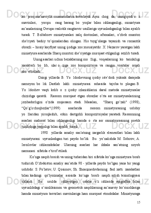 ko proq ma’naviylik muammolarini tasvirlaydi. Ayni  chog da,  uning ijodi o z  
mavzulari,     yorqin     rang   barang   bo yoqlar   bilan   ishlanganligi,   miniatyura	

an’analarining Ovrupa realistik rangtasvir usullariga uyғunlashganligi bilan ajralib
turadi.   T.   Boltaboev   miniatyuralari   xalq   dostonlari,   afsonalari,   o’zbek   mumtoz
she’riyati   badiiy   to’qimalaridan   olingan.   His   tuyg’ularga   tayanish   va   romantik
obrazli – hissiy kayfiyat uning ijodiga xos xususiyatdir. X. Nazarov yaratgan lakli
miniatyura asarlarida Sharq mumtoz she’riyatiga murojaat etilganligi sezilib turadi.
            Uning asarlari uchun bezaklarning mo lligi,  voqealarning  ko tarinkiligi	
 
xarakterli    bo lib,   ular o ziga   xos   kompozitsiya   va   rangin   vositalar    orqali	
 
aks  ettiriladi.
                    Oxirgi   yillarda   B.   Yo ldoshevning   ijodiy   iste’dodi   yuksak   darajada	

namoyon   bo ldi.   Dastlab     lakli     miniatyurasi     sohasida     tajriba   to plagan   B.	
 
Yo ldoshev   vaqti   kelib   o z   ijodiy   izlanishlarini   daғal   matoda   miniatyuralar	
 
chizishga   qaratdi.     Rassom   murojaat   etgan   obrazlar   o’rta   asr   miniatyuralarining
jozibadorligini   o’zida   mujassam   etadi.   Masalan,     "Sharq   go’zali"   (1998),
"Qo’g’irchoqbozlar"(1999)     asarlarida     rassom   miniatyuraning   uslubiy
yo llaridan   yiroqlashib,   erkin   dastgohli   kompozitsiyalar yaratadi. Rassomning

asarlari   mahorat   bilan   ishlanganligi   hamda   o rta   asr   miniatyurasining   poetik	

tuzilishiga yaqinligi bilan ajralib  turadi.
                    1990     yillarda   amaliy   san’atning   zargarlik   elementlari   bilan   lakli
miniatyurani     uyғunlashgan   turi   paydo   bo’ldi.     Bu     yo’nalishda   M.   Sobirov,   A.
Isroilovlar     ishlamokdalar   .   Ularning     asarlari     har     ikkala     san’atning     noyob
namunasi  sifatida e’tirof etiladi.
         Ko’nga naqsh bosish va uning turlaridan biri sifatida ko’nga miniatyura bosib
tushirish O’zbekiston amaliy san’atida 90 - yillarda paydo bo’lgan yana bir yangi
uslubdir. S. Po’latov, U. Qosimov, Sh. Shoaҳmedovlarning   faol xatti   xarakatlari
bilan   kadimgi     qo’lyozmalar     asosida     ko’nga     bosib     naqsh   solish   texnologiyasi
tiklandi.     Bu     usulda     ishlayotgan     ustalar   o’z   ishlarida   epigrafika   bilan
uyғunlikdagi   o’simliksimon   va   geometrik   naqshlarning   an’anaviy   ko’rinishlariga
hamda  miniatyura   tasvirlari  mavzulariga  ham  murojaat  etmokdalar.  Miniatyuraga
15 