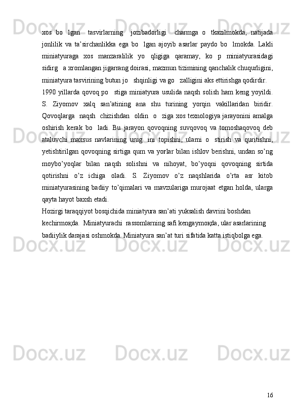 xos   bo lgan     tasvirlarning     jozibadorligi     charmga   o tkazilmokda,   natijada 
jonlilik   va   ta’sirchanlikka   ega   bo lgan   ajoyib   asarlar   paydo   bo lmokda.   Lakli	
 
miniatyuraga   xos   manzaralilik   yo qligiga   qaramay,   ko p   miniatyurasidagi	
 
sidirg a xromlangan jigarrang doirasi, mazmun tizimining qanchalik chuqurligini,	

miniatyura tasvirining butun jo shqinligi va go zalligini aks ettirishga qodirdir.	
 
1990 yillarda qovoq po stiga  miniatyura  usulida naqsh  solish  ham  keng yoyildi.	

S.   Ziyomov   xalq   san’atining   ana   shu   turining   yorqin   vakillaridan   biridir.
Qovoqlarga   naqsh   chizishdan   oldin   o ziga xos texnologiya jarayonini amalga	

oshirish   kerak   bo ladi.   Bu   jarayon   qovoqning   suvqovoq   va   tomoshaqovoq   deb	

ataluvchi   maxsus   navlarining   urug ini   topishni,   ularni   o stirish   va   quritishni,	
 
yetishtirilgan  qovoqning  sirtiga   qum   va  yoғlar   bilan  ishlov  berishni,  undan  so’ng
moybo’yoqlar   bilan   naqsh   solishni   va   nihoyat,   bo’yoqni   qovoqning   sirtida
qotirishni   o’z   ichiga   oladi.   S.   Ziyomov   o’z   naqshlarida   o’rta   asr   kitob
miniatyurasining   badiiy   to’qimalari   va   mavzulariga   murojaat   etgan   holda,   ularga
qayta hayot baxsh etadi.
Hozirgi taraqqiyot bosqichida miniatyura san’ati yuksalish davrini boshdan 
kechirmoқda.  Miniatyurachi  rassomlarning safi kengaymoқda, ular asarlarining 
badiiylik darajasi oshmokda. Miniatyura san’at turi sifatida katta istiqbolga ega.
16 