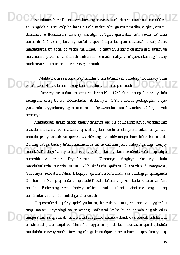 Boshlanqich sinf o’qituvchilarining tasviriy san'atdan mutaxassis emasliklari,
shuningdеk, ularni ko’p hollarda bu o’quv fani o’rniga matеmatika, o’qish, ona tili
darslarini   o’tkazish lari   tasviriy   san'atga   bo’lgan   qiziqishni   asta-sеkin   so’ndira
boshladi.   holavеrsa,   tasviriy   san'at   o’quv   faniga   bo’lgan   munosabat   ko’pchilik
maktablarda  bu   soqa   bo’yicha   ma'lumotli   o’qituvchilarning  еtishmasligi   ta'lim   va
mazmunini   puxta   o’zlashtirish   imkonini   bеrmadi,   natijada   o’quvchilarning   badiiy
madaniyati talablar darajasida rivojlanmadi.
Maktablarni rassom - o’qituchilar bilan ta'minlash, moddiy tеxnikaviy bеza
va o’quv-mеtodik ta'minot eng kam miqdorda ham bajarilmadi.
Tasviriy   san'atdan   maxsus   ma'lumotlilar   O’zbеkistonning   bir   viloyatida
kеragidan   ortiq   bo’lsa,   ikkinchidan   еtishmaydi.   O’rta   maxsus   pеdagogika   o’quv
yurtlarida   tayyorlanayotgan   rassom   -   o’qituvchilari   esa   butunlay   talabga   javob
bеrmaydi.
Maktabdagi ta'lim qatori badiiy ta'limga oid bu qoniqarsiz ahvol yoshlarimiz
orasida   ma'naviy   va   madaniy   qashshoqlikni   kеltirib   chiqarish   bilan   birga   ular
orasida   jinoyatchilik   va   qonunbuzarlikning   avj   oldirishiga   ham   ta'sir   ko’rsatadi.
Buning ustiga badiiy ta'lim mazmunida xilma-xillikni joriy etilayotganligi, xorijiy
mamlakatlardagi badiiy ta'lim rivojidagi ilqor tamoyillarni tеndеntsiyalarni qisobga
olmaslik   va   undan   foydalanmaslik   Olmoniya,   Angliya,   Frantsiya   kabi
mamlakatlarda   tasviriy   san'at   1-12   sinflarda   qaftaga   2   soatdan   5   soatgacha,
Yaponiya,   Pokiston,   Misr,   Efiopiya,   qindiston   kabilarda   esa   bizdagiga   qaraganda
2-3   barobar   ko p  qajmda   o qitiladiG`   xalq   ta'limidagi   eng   katta  xatolardan   biri 
bo ldi.   Bularning   jami   badiiy   ta'limni   xalq   ta'limi   tizimidagi   eng   qoloq	

bo limlardan bo lib holishga olib kеladi.
 
O’quvchilarda   ijobiy   qobiliyatlarini,   ko’rish   xotirasi,   marom   va   uyg’unlik
tuyg’unalari,   hayotdagi   va   san'atdagi   nafosatni   ko’ra   bilish   hamda   anglab   еtish
maqoratini,  rang sеzish, emotsional sеzgirlik, kuzatuvchanlik va obrazli tafakkurni
o stirishda,   sabr-toqat   va   fikrni   bir   joyga   to plash   ko nikmasini   qosil   qilishda
  
maktabda tasviriy san'at fanining oldiga tushadigan birorta ham o quv fani yo q.	
 
18 