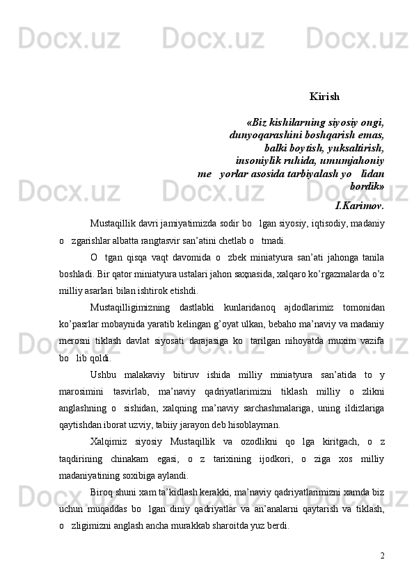                                                          Kirish
         «Biz kishilarning siyosiy ongi,
 dunyoqarashini boshqarish emas,
 balki boytish, yuksaltirish,
 insoniylik ruhida, umumjahoniy
 me yorlar asosida tarbiyalash yo lidan 
 bordik» 
I.Karimov.
Mustaqillik davri jamiyatimizda sodir bo lgan siyosiy, iqtisodiy, madaniy	

o zgarishlar albatta rangtasvir san’atini chetlab o tmadi. 	
 
O tgan   qisqa   vaqt   davomida   o zbek   miniatyura   san’ati   jahonga   tanila	
 
boshladi. Bir qator miniatyura ustalari jahon saҳnasida, xalqaro ko’rgazmalarda o’z
milliy asarlari bilan ishtirok etishdi. 
Mustaqilligimizning   dastlabki   kunlaridanoq   ajdodlarimiz   tomonidan
ko’pasrlar mobaynida yaratib kelingan g’oyat ulkan, bebaho ma’naviy va madaniy
merosni   tiklash   davlat   siyosati   darajasiga   ko tarilgan   nihoyatda   muxim   vazifa	

bo lib qoldi.	

Ushbu   malakaviy   bitiruv   ishida   milliy   miniatyura   san’atida   to y	

marosimini   tasvirlab,   ma’naviy   qadriyatlarimizni   tiklash   milliy   o zlikni	

anglashning   o sishidan,   xalqning   ma’naviy   sarchashmalariga,   uning   ildizlariga	

qaytishdan iborat uzviy, tabiiy jarayon deb hisoblayman.
Xalqimiz   siyosiy   Mustaqillik   va   ozodlikni   qo lga   kiritgach,   o z	
 
taqdirining   chinakam   egasi,   o z   tarixining   ijodkori,   o ziga   xos   milliy	
 
madaniyatining soxibiga aylandi.
Biroq shuni xam ta’kidlash kerakki, ma’naviy qadriyatlarimizni xamda biz
uchun   muqaddas   bo lgan   diniy   qadriyatlar   va   an’analarni   qaytarish   va   tiklash,	

o zligimizni anglash ancha murakkab sharoitda yuz berdi.	

2 