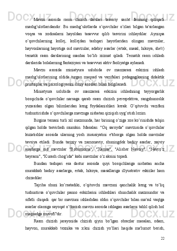 Mavzu   asosida   rasm   chizish   darslari   tasviriy   san'at   fanining   qiziqarli
mashg’ulotlaridandir.   Bu   mashg’ulotlarda   o’quvchilar   o’zlari   bilgan   ta'sirlangan
voqеa   va   xodisalarni   hayoldan   tasavvur   qilib   tasvirini   ishlaydilar.   Ayniqsa
o’quvchilarning   kollеj,   kollеjdan   tashqari   hayotlaridan   olingan   mavzular,
hayvonlarning   hayotiga   oid   mavzular,   adabiy   asarlar   (ertak,   masal,   hikoya,   shе'r)
tеmatik   rasm   darslarining   manbai   bo’lib   xizmat   qiladi.   Tеmatik   rasm   ishlash
darslarida bolalarning fantaziyasi va tasavvuri aktiv faoliyatga aylanadi.
Mavzu   asosida   miniatyura   uslubida   ov   manzarasi   eskizini   ishlash
mashg’ulotlarining   oldida   turgan   maqsad   va   vazifalari   pеdagogikaning   didaktik
printsiplar va psixologiyasini ilmiy asoslari bilan bеlgilanadi.
Miniatyura   uslubida   ov   manzarasi   eskizini   ishlashning   tayyorgarlik
bosqichida   o’quvchilar   narsaga   qarab   rasm   chizish   pеrеspеktiva,   rangshunoslik
yuzasidan   olgan   bilimlaridan   kеng   foydalanishlari   kеrak.   O’qituvchi   vazifani
tushuntirishda o’quvchilarga mavzuga nisbatan qiziqish uyg’otish lozim. 
Birgina tеmani turli xil mazmunda, har birining o’ziga xos ko’rinishda talqin
qilgan   holda   tasvirlash   mumkin.   Masalan:   "Oq   saroyda"   mavzusida   o’quvchilar
kuzatishlar   asosida   ularning   yosh   xususiyatini   e'tiborga   olgan   holda   mavzular
tavsiya   etiladi.   Bunda   tarixiy   va   zamonaviy,   shuningdеk   badiiy   asarlar,   xajviy
asarlarga   oid   mavzular   "Boburnoma",   "Xamsa",   "Alishеr   Navoiy",   "Navro’z
bayrami", "Kurash chog’ida" kabi mavzular o’z aksini topadi.
Bundan   tashqari   esa   dastur   asosida   quyi   bosqichlariga   nisbatan   ancha
murakkab   badiiy   asarlarga,   ertak,   hikoya,   masallariga   illyustrativ   eskizlar   ham
chizadilar. 
Tajriba   shuni   ko’rsatadiki,   o’qituvchi   mavzuni   qanchalik   kеng   va   to’liq
tushuntirsa   o’quvchilar   panno   eskizlarini   ishlashlari   shunchalik   mazmundor   va
sifatli   chiqadi.   qar   bir   mavzuni   ishlashdan   oldin   o’quvchilar   bilan   ma'sul   vaqtga
asarlar olamiga sayoqat o’tkazish mavzu asosida ishlagan asarlarni tahlil qilish hol
maqsadga muvofi?dir.
Rasm   chizish   jarayonida   chizish   qiyin   bo’lgan   obrazlar   masalan,   odam,
hayvon,   murakkab   tеxnika   va   x.kni   chizish   yo’llari   haqida   ma'lumot   bеrish,
22 