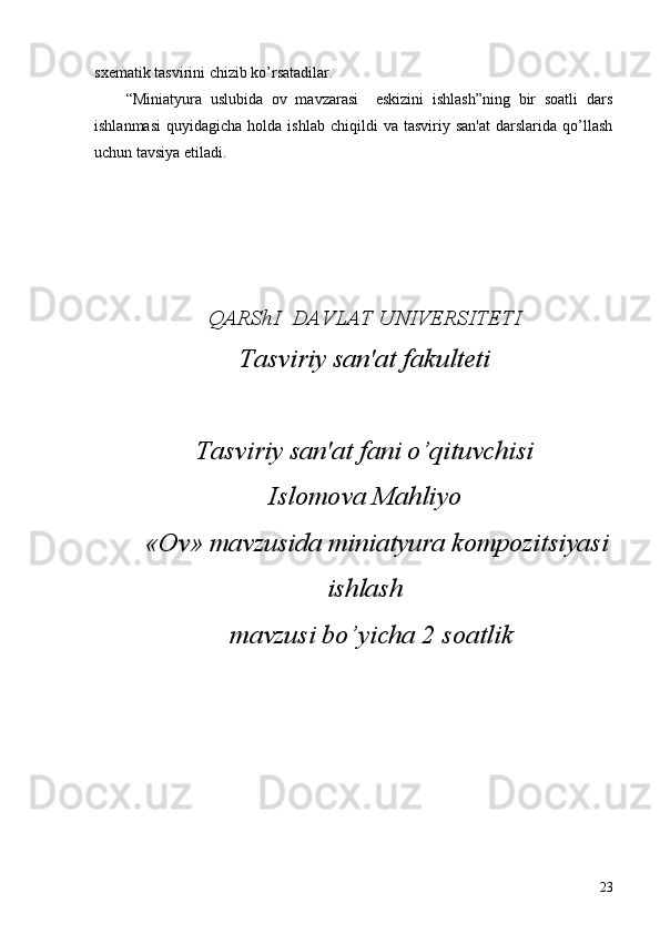 sxеmatik tasvirini chizib ko’rsatadilar.
“Miniatyura   uslubida   ov   mavzarasi     eskizini   ishlash”ning   bir   soatli   dars
ishlanmasi   quyidagicha  holda  ishlab   chiqildi   va  tasviriy  san'at   darslarida   qo’llash
uchun tavsiya etiladi.
Q ARShI  DAVLAT UNIVЕRSITЕTI
Tasviriy san'at fakultеti
Tasviriy san'at fani o’qituvchisi
Islomova Mahliyo
 «Ov» mavzusida miniatyura kompozitsiyasi
ishlash
  mavzusi bo’yicha 2 soatlik 
 
23 