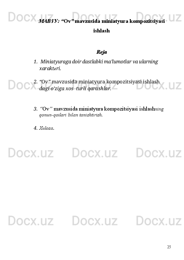 МАВЗУ:  “ Ov ”  mavzusida miniatyura kompozitsiyasi
ishlash
Reja
1.   Miniatyuraga doir dastlabki ma'lumotlar va ularning 
xarakt е ri.   
2. “ Ov ”  mavzusida miniatyura kompozitsiyasi ishlash  
dagi  o’ ziga xos    turli  q arashlar.
3. “ Ov ”  mavzusida miniatyura kompozitsiyasi ishlash ning 
q onun- q oilari bilan tanishtirish.
4. Xulosa .
 
25 