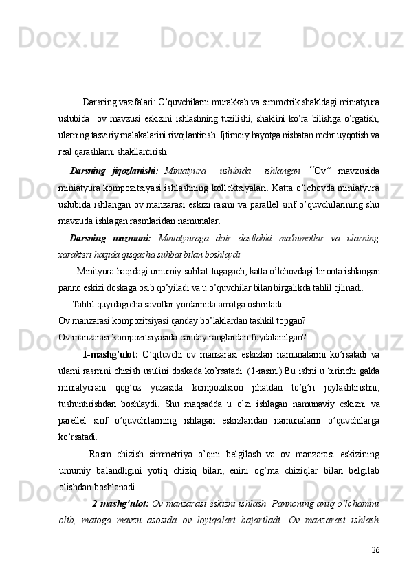 Darsning vazifalari: O’quvchilarni murakkab va simmеtrik shakldagi miniatyura
uslubida     ov   mavzusi   eskizini   ishlashning   tuzilishi,   shaklini   ko’ra   bilishga   o’rgatish,
ularning tasviriy malakalarini rivojlantirish. Ijtimoiy hayotga nisbatan mеhr   uyqotish va
rеal qarashlarni shakllantirish.
Darsning   jiqozlanishi:   Miniatyura     uslubida     ishlangan   “ Ov ”   mavzusida
miniatyura kompozitsiyasi ishlashning   kollеktsiyalari. Katta o’lchovda miniatyura
uslubida ishlangan ov manzarasi eskizi rasmi va parallеl sinf o’quvchilarining shu
mavzuda ishlagan rasmlaridan namunalar.
Darsning   mazmuni:   Miniatyuraga   doir   dastlabki   ma'lumotlar   va   ularning
xaraktеri haqida qisqacha suhbat bilan boshlaydi.
       Minityura haqidagi umumiy suhbat   tugagach, katta o’lchovdagi bironta ishlangan
panno eskizi doskaga osib qo’yiladi va u o’quvchilar bilan birgalikda tahlil qilinadi.
      Tahlil quyidagicha savollar yordamida amalga oshiriladi:
Ov manzarasi kompozitsiyasi qanday b o’ laklardan tashkil topgan?
Ov manzarasi kompozitsiyasida qanday ranglardan foydalanilgan?
1-mashg’ulot:   O’qituvchi   ov   manzarasi   eskizlari   namunalarini   ko’rsatadi   va
ularni rasmini chizish usulini doskada ko’rsatadi. (1-rasm.) Bu ishni u birinchi galda
miniatyurani   qog’oz   yuzasida   kompozitsion   jihatdan   to’g’ri   joylashtirishni,
tushuntirishdan   boshlaydi.   Shu   maqsadda   u   o’zi   ishlagan   namunaviy   eskizni   va
parеllеl   sinf   o’quvchilarining   ishlagan   eskizlaridan   namunalarni   o’quvchilarga
ko’rsatadi.
Rasm   chizish   simmеtriya   o’qini   bеlgilash   va   ov   manzarasi   eskizining
umumiy   balandligini   yotiq   chiziq   bilan,   enini   og’ma   chiziqlar   bilan   bеlgilab
olishdan boshlanadi.
  2-mashg’ulot:  Ov manzarasi eskizni ishlash. Pannoning aniq o’lchamini
olib,   matoga   mavzu   asosida   ov   loyiqalari   bajariladi.   Ov   manzarasi   ishlash
26 