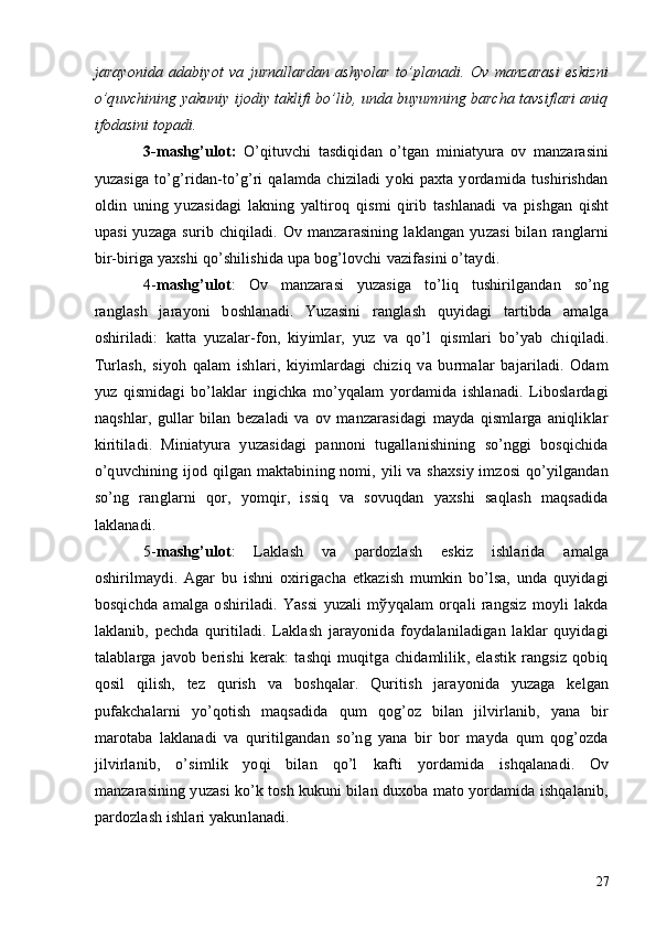 jarayonida   adabiyot   va   jurnallardan   ashyolar   to’planadi.   Ov   manzarasi   eskizni
o’quvchining yakuniy ijodiy taklifi bo’lib, unda buyumning barcha tavsiflari aniq
ifodasini topadi. 
3-mashg’ulot:   O’qituvchi   tasdiqidan   o’tgan   miniatyura   ov   manzarasini
yuzasiga   to’g’ridan-to’g’ri   qalamda   chiziladi   yoki   paxta   yordamida   tushirishdan
oldin   uning   yuzasidagi   lakning   yaltiroq   qismi   qirib   tashlanadi   va   pishgan   qisht
upasi  yuzaga  surib chiqiladi. Ov manzarasining laklangan  yuzasi  bilan  ranglarni
bir-biriga yaxshi qo’shilishida upa bog’lovchi   vazifasini o’taydi.
4- mashg’ulot :   Ov   manzarasi   yuzasiga   to’liq   tushirilgandan   so’ng
ranglash   jarayoni   boshlanadi.   Yuzasini   ranglash   quyidagi   tartibda   amalga
oshiriladi:   katta   yuzalar-fon,   kiyimlar,   yuz   va   qo’l   qismlari   bo’yab   chiqiladi.
Turlash,   siyoh   qalam   ishlari,   kiyimlardagi   chiziq   va   burmalar   bajariladi.   Odam
yuz   qismidagi   bo’laklar   ingichka   mo’yqalam   yordamida   ishlanadi.   Liboslardagi
naqshlar,   gullar   bilan   bеzaladi   va   ov   manzarasidagi   mayda   qismlarga   aniqliklar
kiritiladi.   Miniatyura   yuzasidagi   pannoni   tugallanishining   so’nggi   bosqichida
o’quvchining ijod qilgan maktabining nomi, yili va shaxsiy imzosi qo’yilgandan
so’ng   ranglarni   qor,   yomqir,   issiq   va   sovuqdan   yaxshi   saqlash   maqsadida
laklanadi. 
5- mashg’ulot :   Laklash   va   pardozlash   eskiz   ishlarida   amalga
oshirilmaydi.   Agar   bu   ishni   oxirigacha   еtkazish   mumkin   bo’lsa,   unda   quyidagi
bosqichda   amalga   oshiriladi.   Yassi   yuzali   mўyqalam   orqali   rangsiz   moyli   lakda
laklanib,   pеchda   quritiladi.   Laklash   jarayonida   foydalaniladigan   laklar   quyidagi
talablarga   javob   bеrishi   kеrak:   tashqi   muqitga   chidamlilik,   elastik   rangsiz   qobiq
qosil   qilish,   tеz   qurish   va   boshqalar.   Quritish   jarayonida   yuzaga   kеlgan
pufakchalarni   yo’qotish   maqsadida   qum   qog’oz   bilan   jilvirlanib,   yana   bir
marotaba   laklanadi   va   quritilgandan   so’ng   yana   bir   bor   mayda   qum   qog’ozda
jilvirlanib,   o’simlik   yoqi   bilan   qo’l   kafti   yordamida   ishqalanadi.   Ov
manzarasining yuzasi ko’k tosh kukuni bilan duxoba mato yordamida ishqalanib,
pardozlash ishlari yakunlanadi.
27 