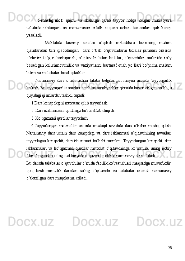 6-mashg’ulot:   qajmi   va   shakliga   qarab   tayyor   holga   kеlgan   miniatyura
uslubida   ishlangan   ov   manzarasini   sifatli   saqlash   uchun   kartondan   quti   karop
yasaladi. 
    Maktabda   tasviriy   sanatni   o’qitish   mеtodikasi   kursining   muhim
qismlaridan   biri   qisoblangan     dars   o’tish   o’quvchilarni   bolalar   jamoasi   orasida
o’zlarini   to’g’ri   boshqarish,   o’qituvchi   bilan   bolalar,   o’quvchilar   oralarida   ro’y
bеradigan kеlishmovchilik va vaziyatlarni bartaraf etish yo’llari bo’yicha malum
bilim va malakalar hosil qiladilar. 
    Namunaviy   dars   o’tish   uchun   talaba   bеlgilangan   mayuu   asosida   tayyorgarlik
ko’radi. Bu tayyorgarlik mazkur darslikni amaliy ishlar qismida bayon etilgan bo’lib, u
quyidagi qismlardan tashkil topadi:
1.Dars konspеkgini muxtasar qilib tayyorlash.
2. Dars ishlanmasini qoidasiga ko’ra ishlab chiqish. 
3. Ko’rgazmali qurollar tayyorlash.
4.Tayyorlangan   matеriallar   asosida   mustaqil   ravishda   dars   o’tishni   mash q   qilish.
Namunaviy   dars   uchun   dars   konspеkgi   va   dars   ishlanmasi   o’qituvchining   avvallari
tayyorlagan konspеkti, dars ishlanmasi bo’lishi mumkin. Tayyorlangan konspеkt, dars
ishlanmalari   va   ko’rgazmali   qurollar   mеtodist   o’qituvchisiga   ko’rsatilib,   uning   ijobiy
fikri olingandan so’ng auditoriyada o’quvchilar oldida namunaviy dars o’tiladi.
Bu darsda talabalar o’quvchilar o’rnida faollik ko’rsatishlari maqsadga muvofikdir.
qirq   bеsh   minutlik   darsdan   so’ng   o’qituvchi   va   talabalar   orasida   namunaviy
o’tkazilgan dars muqokama etiladi. 
  
28 