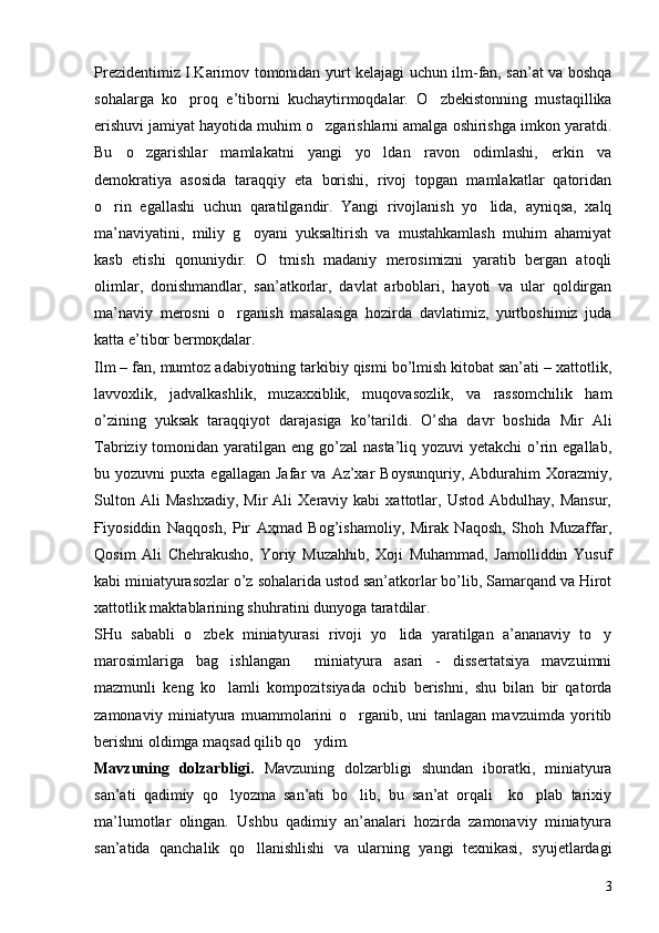 Prezidentimiz I.Karimov tomonidan yurt kelajagi uchun ilm-fan, san’at va boshqa
sohalarga   ko proq   e’tiborni   kuchaytirmoqdalar.   O zbekistonning   mustaqillika 
erishuvi jamiyat hayotida muhim o zgarishlarni amalga oshirishga imkon yaratdi.	

Bu   o zgarishlar   mamlakatni   yangi   yo ldan   ravon   odimlashi,   erkin   va	
 
demokratiya   asosida   taraqqiy   eta   borishi,   rivoj   topgan   mamlakatlar   qatoridan
o rin   egallashi   uchun   qaratilgandir.   Yangi   rivojlanish   yo lida,   ayniqsa,   xalq	
 
ma’naviyatini,   miliy   g oyani   yuksaltirish   va   mustahkamlash   muhim   ahamiyat	

kasb   etishi   qonuniydir.   O tmish   madaniy   merosimizni   yaratib   bergan   atoqli	

olimlar,   donishmandlar,   san’atkorlar,   davlat   arboblari,   hayoti   va   ular   qoldirgan
ma’naviy   merosni   o rganish   masalasiga   hozirda   davlatimiz,   yurtboshimiz   juda	

katta e’tibor bermoқdalar. 
Ilm – fan, mumtoz adabiyotning tarkibiy qismi bo’lmish kitobat san’ati – xattotlik,
lavvoxlik,   jadvalkashlik,   muzaxxiblik,   muqovasozlik,   va   rassomchilik   ham
o’zining   yuksak   taraqqiyot   darajasiga   ko’tarildi.   O’sha   davr   boshida   Mir   Ali
Tabriziy tomonidan yaratilgan eng go’zal  nasta’liq yozuvi  yetakchi  o’rin egallab,
bu  yozuvni   puxta  egallagan   Jafar   va   Az’xar   Boysunquriy,   Abdurahim   Xorazmiy,
Sulton   Ali   Mashxadiy,   Mir   Ali   Xeraviy  kabi   xattotlar,  Ustod   Abdulhay,   Mansur,
Ғiyosiddin   Naqqosh,   Pir   Aҳmad   Bog’ishamoliy,   Mirak   Naqosh,   Shoh   Muzaffar,
Qosim   Ali   Chehrakusho,   Yoriy   Muzahhib,   Xoji   Muhammad,   Jamolliddin   Yusuf
kabi miniatyurasozlar o’z sohalarida ustod san’atkorlar bo’lib, Samarqand va Hirot
xattotlik maktablarining shuhratini dunyoga taratdilar.  
SHu   sababli   o zbek   miniatyurasi   rivoji   yo lida   yaratilgan   a’ananaviy   to y	
  
marosimlariga   bag ishlangan     miniatyura   asari   -   dissertatsiya   mavzuimni	

mazmunli   keng   ko lamli   kompozitsiyada   ochib   berishni,   shu   bilan   bir   qatorda

zamonaviy   miniatyura   muammolarini   o rganib,   uni   tanlagan   mavzuimda   yoritib	

berishni oldimga maqsad qilib qo ydim.	

Mavzuning   dolzarbligi.   Mavzuning   dolzarbligi   shundan   iboratki,   miniatyura
san’ati   qadimiy   qo lyozma   san’ati   bo lib,   bu   san’at   orqali     ko plab   tarixiy	
  
ma’lumotlar   olingan.   Ushbu   qadimiy   an’analari   hozirda   zamonaviy   miniatyura
san’atida   qanchalik   qo llanishlishi   va   ularning   yangi   texnikasi,   syujetlardagi	

3 