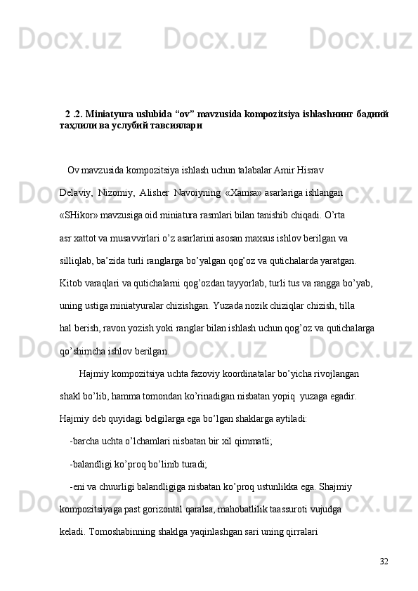    2  .2. Miniatyura uslubida “ov” mavzusida kompozitsiya ishlash нинг бадиий
таҳлили ва у слубий тавсиялари  
   Ov mavzusida kompozitsiya ishlash uchun talabalar Amir Hisrav  
Delaviy,  Nizomiy,  Alisher  Navoiyning  «Xamsa» asarlariga ishlangan 
«SHikor» mavzusiga oid miniatura rasmlari bilan tanishib chiqadi. O’rta 
asr xattot va musavvirlari o’z asarlarini asosan maxsus ishlov berilgan va 
silliqlab, ba’zida turli ranglarga bo’yalgan qog’oz va qutichalarda yaratgan. 
Kitob varaqlari va qutichalarni qog’ozdan tayyorlab, turli tus va rangga bo’yab, 
uning ustiga miniatyuralar chizishgan. Yuzada nozik chiziqlar chizish, tilla 
hal berish, ravon yozish yoki ranglar bilan ishlash uchun qog’oz va qutichalarga 
qo’shimcha ishlov berilgan. 
    
        Hajmiy kompozitsiya uchta fazoviy koordinatalar bo’yicha rivojlangan 
shakl bo’lib, hamma tomondan ko’rinadigan nisbatan yopiq  yuzaga egadir. 
Hajmiy deb quyidagi belgilarga ega bo’lgan shaklarga aytiladi:
    -barcha uchta o’lchamlari nisbatan bir xil qimmatli; 
   
    -balandligi ko’proq bo’linib turadi;
    
    -eni va chuurligi balandligiga nisbatan ko’proq ustunlikka ega. Shajmiy 
kompozitsiyaga past gorizontal qaralsa, mahobatlilik taassuroti vujudga 
keladi.   Tomoshabinning shaklga yaqinlashgan sari uning qirralari 
32 