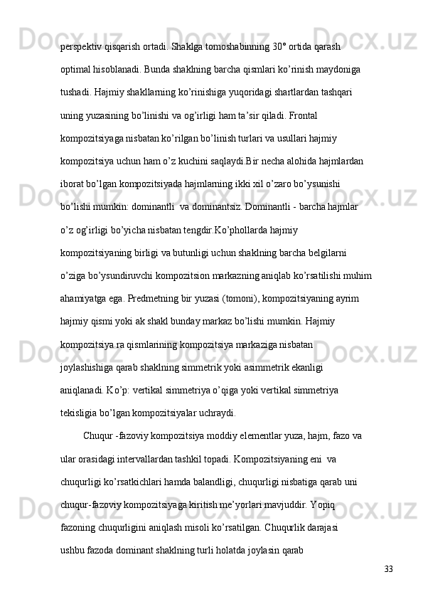 perspektiv qisqarish ortadi. Shaklga tomoshabinning 30° ortida qarash 
optimal hisoblanadi. Bunda shaklning barcha qismlari ko’rinish maydoniga 
tushadi. Hajmiy shakllarning ko’rinishiga yuqoridagi shartlardan tashqari 
uning yuzasining bo’linishi va og’irligi ham ta’sir qiladi. Frontal 
kompozitsiyaga nisbatan ko’rilgan bo’linish turlari va usullari hajmiy 
kompozitsiya uchun ham o’z kuchini saqlaydi.Bir necha alohida hajmlardan 
iborat bo’lgan kompozitsiyada hajmlarning ikki xil o’zaro bo’ysunishi 
bo’lishi mumkin: dominantli  va dominantsiz. Dominantli - barcha hajmlar 
o’z og’irligi bo’yicha nisbatan tengdir.Ko’phollarda hajmiy 
kompozitsiyaning birligi va butunligi uchun shaklning barcha belgilarni 
o’ziga bo’ysundiruvchi kompozitsion markazning aniqlab ko’rsatilishi muhim 
ahamiyatga ega. Predmetning bir yuzasi (tomoni), kompozitsiyaning ayrim 
hajmiy qismi yoki ak shakl bunday markaz bo’lishi mumkin. Hajmiy 
kompozitsiya ra qismlarining kompozitsiya markaziga nisbatan 
joylashishiga qarab shaklning simmetrik yoki asimmetrik ekanligi 
aniqlanadi. Ko’ p : vertikal simmetriya o’qiga yoki vertikal simmetriya 
tekisligia bo’lgan kompozitsiyalar uchraydi. 
     
         Chuqur -fazoviy kompozitsiya moddiy elementlar yuza, hajm, fazo va 
ular orasidagi intervallardan tashkil topadi. Kompozitsiyaning eni  va 
chuqurligi ko’rsatkichlari hamda balandligi, chuqurligi nisbatiga qarab uni 
chuqur-fazoviy kompozitsiyaga kiritish me’yorlari mavjuddir. Yopiq 
fazoning chuqurligini aniqlash misoli ko’rsatilgan.   C h uqurlik darajasi 
ushbu fazoda dominant shaklning turli holatda joylasin qarab 
33 